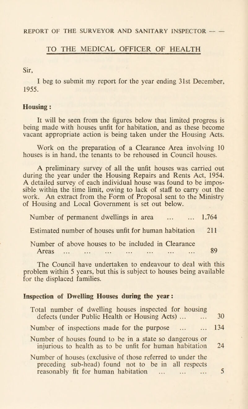 REPORT OF THE SURVEYOR AND SANITARY INSPECTOR- TO THE MEDICAL OFFICER OF HEALTH Sir, I beg to submit my report for the year ending 31st December, 1955. Housing: It will be seen from the figures below that limited progress is being made with houses unfit for habitation, and as these become vacant appropriate action is being taken under the Housing Acts. Work on the preparation of a Clearance Area involving 10 houses is in hand, the tenants to be rehoused in Council houses. A preliminary survey of all the unfit houses was carried out during the year under the Housing Repairs and Rents Act, 1954. A detailed survey of each individual house was found to be impos¬ sible within the time limit, owing to lack of staff to carry out the work. An extract from the Form of Proposal sent to the Ministry of Housing and Local Government is set out below. Number of permanent dwellings in area . 1,764 Estimated number of houses unfit for human habitation 211 Number of above houses to be included in Clearance Areas . 89 The Council have undertaken to endeavour to deal with this problem within 5 years, but this is subject to houses being available for the displaced families. Inspection of Dwelling Houses during the year: Total number of dwelling houses inspected for housing defects (under Public Health or Housing Acts). 30 Number of inspections made for the purpose . 134 Number of houses found to be in a .state so dangerous or injurious to health as to be unfit for human habitation 24 Number of houses (exclusive of those referred to under the preceding sub-head) found not to be in all respects