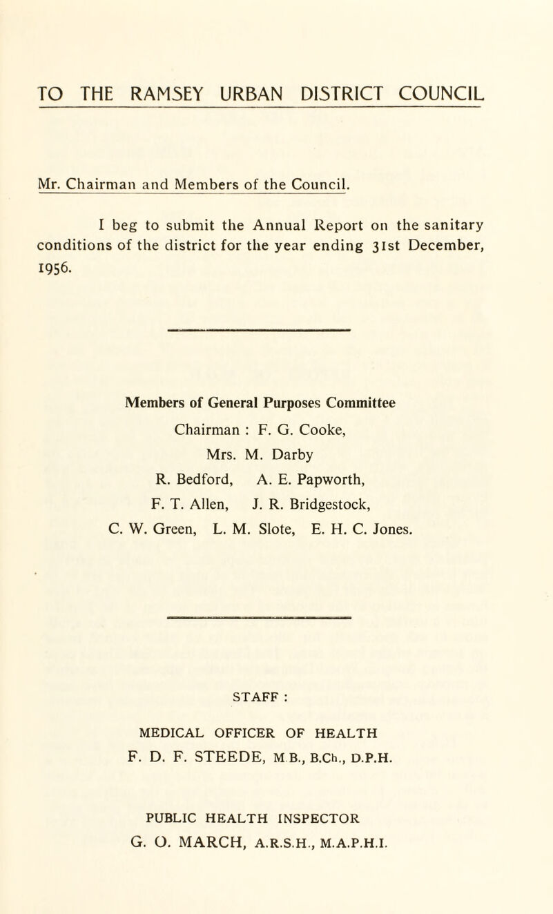 TO THE RAMSEY URBAN DISTRICT COUNCIL Mr. Chairman and Members of the Council. I beg to submit the Annual Report on the sanitary conditions of the district for the year ending 31st December, 1956. Members of General Purposes Committee Chairman : F. G. Cooke, Mrs. M. Darby R. Bedford, A. E. Papworth, F. T. Allen, J. R. Bridgestock, C. W. Green, L. M. Slote, E. H. C. Jones. STAFF: MEDICAL OFFICER OF HEALTH F. D. F. STEEDE, M B, B.Ch., d.P.H. PUBLIC HEALTH INSPECTOR G. O. MARCH, A.R.S.H., M.A.P.H.I.