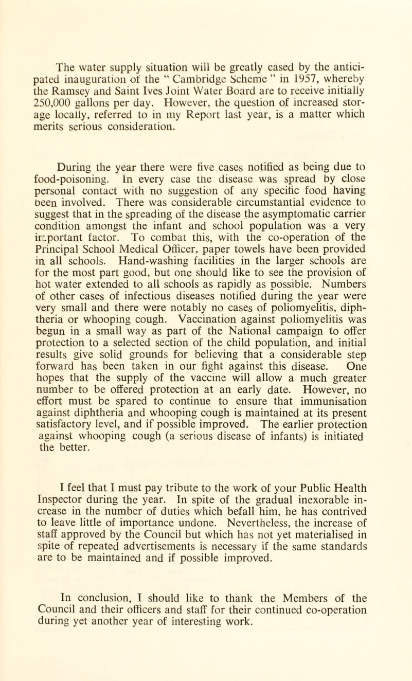 The water supply situation will be greatly cased by the antici¬ pated inauguration of the “Cambridge Scheme” in 1957, whereby the Ramsey and Saint Ives Joint Water Board are to receive initially 250,000 gallons per day. However, the question of increased stor¬ age locally, referred to in my Report last year, is a matter which merits serious consideration. During the year there were five cases notified as being due to food-poisoning. In every case tne disease was spread by close personal contact with no suggestion of any specific food having been involved. There was considerable circumstantial evidence to suggest that in the spreading of the disease the asymptomatic carrier condition amongst the infant and school population was a very important factor. To combat this, with the co-operation of the Principal School Medical Officer, paper towels have been provided in all schools. Hand-washing facilities in the larger schools are for the most part good, but one should like to see the provision of hot water extended to all schools as rapidly as possible. Numbers of other cases of infectious diseases notified during the year were very small and there were notably no cases of poliomyelitis, diph¬ theria or whooping cough. Vaccination against poliomyelitis was begun in a small way as part of the National campaign to offer protection to a selected section of the child population, and initial results give solid grounds for believing that a considerable step forward has been taken in our fight against this disease. One hopes that the supply of the vaccine will allow a much greater number to be offered protection at an early date. However, no effort must be spared to continue to ensure that immunisation against diphtheria and whooping cough is maintained at its present satisfactory level, and if possible improved. The earlier protection against whooping cough (a serious disease of infants) is initiated the better. I feel that I must pay tribute to the work of your Public Health Inspector during the year. In spite of the gradual inexorable in¬ crease in the number of duties which befall him, he has contrived to leave little of importance undone. Nevertheless, the increase of staff approved by the Council but which has not yet materialised in spite of repeated advertisements is necessary if the same standards are to be maintained and if possible improved. In conclusion, I should like to thank the Members of the Council and their officers and staff for their continued co-operation during yet another year of interesting work.