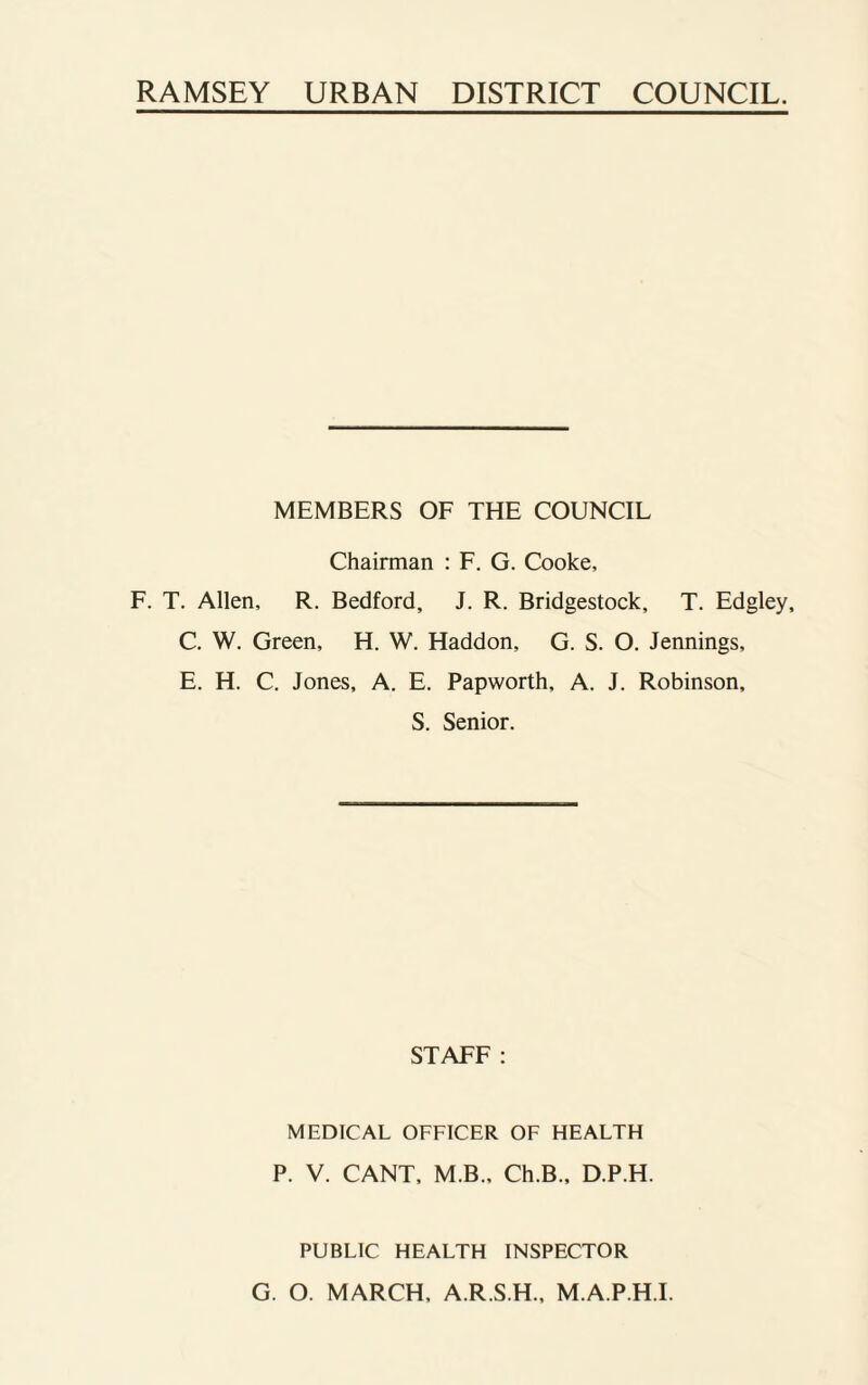 RAMSEY URBAN DISTRICT COUNCIL. MEMBERS OF THE COUNCIL Chairman : F. G. Cooke, F. T. Allen, R. Bedford, J. R. Bridgestock, T. Edgley, C. W. Green, H. W. Haddon, G. S. O. Jennings, E. H. C. Jones, A. E. Papworth, A. J. Robinson, S. Senior. STAFF: MEDICAL OFFICER OF HEALTH P. V. CANT, M.B., Ch.B., D.P.H. PUBLIC HEALTH INSPECTOR G. O. MARCH, A.R.S.H., M.A.P.H.I.