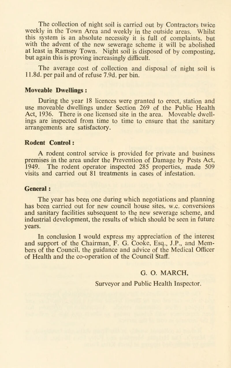 The collection of night soil is carried out by Contractors twice weekly in the Town Area and weekly in the outside areas. Whilst this system is an absolute necessity it is full of complaints, but with the advent of the new sewerage scheme it will be abolished at least in Ramsey Town. Night soil is disposed of by composting, but again this is proving increasingly difficult. The average cost of collection and disposal of night soil is 11.8d. per pail and of refuse 7.9d. per bin. Moveable Dwellings : During the year 18 licences were granted to erect, station and use moveable dwellings under Section 269 of the Public Health Act, 1936. There is one licensed site in the area. Moveable dwell¬ ings are inspected from time to time to ensure that the sanitary arrangements are satisfactory. Rodent Control: A rodent control service is provided for private and business premises in the area under the Prevention of Damage by Pests Act, 1949. The rodent operator inspected 285 properties, made 509 visits and carried out 81 treatments in cases of infestation. General: The year has been one during which negotiations and planning has been carried out for new council house sites, w.c. conversions and sanitary facilities subsequent to the new sewerage scheme, and industrial development, the results of which should be seen in future years. In conclusion I would express my appreciation of the interest and support of the Chairman, F. G. Cooke, Esq., J.P., and Mem¬ bers of the Council, the guidance and advice of the Medical Officer of Health and the co-operation of the Council Staff. G. O. MARCH, Surveyor and Public Health Inspector.