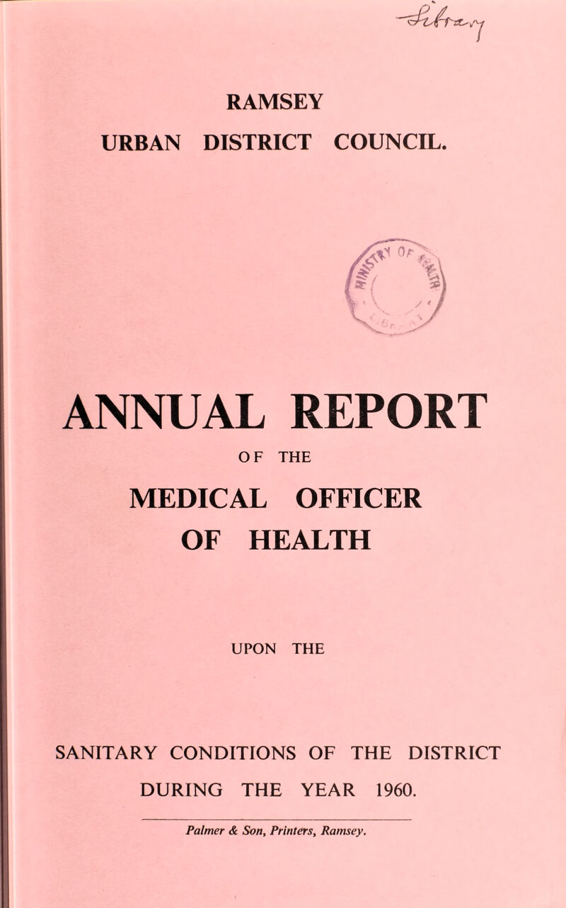 RAMSEY URBAN DISTRICT COUNCIL. 7 ANNUAL REPORT OF THE MEDICAL OFFICER OF HEALTH UPON THE SANITARY CONDITIONS OF THE DISTRICT DURING THE YEAR 1960. Palmer & Son, Printers, Ramsey.