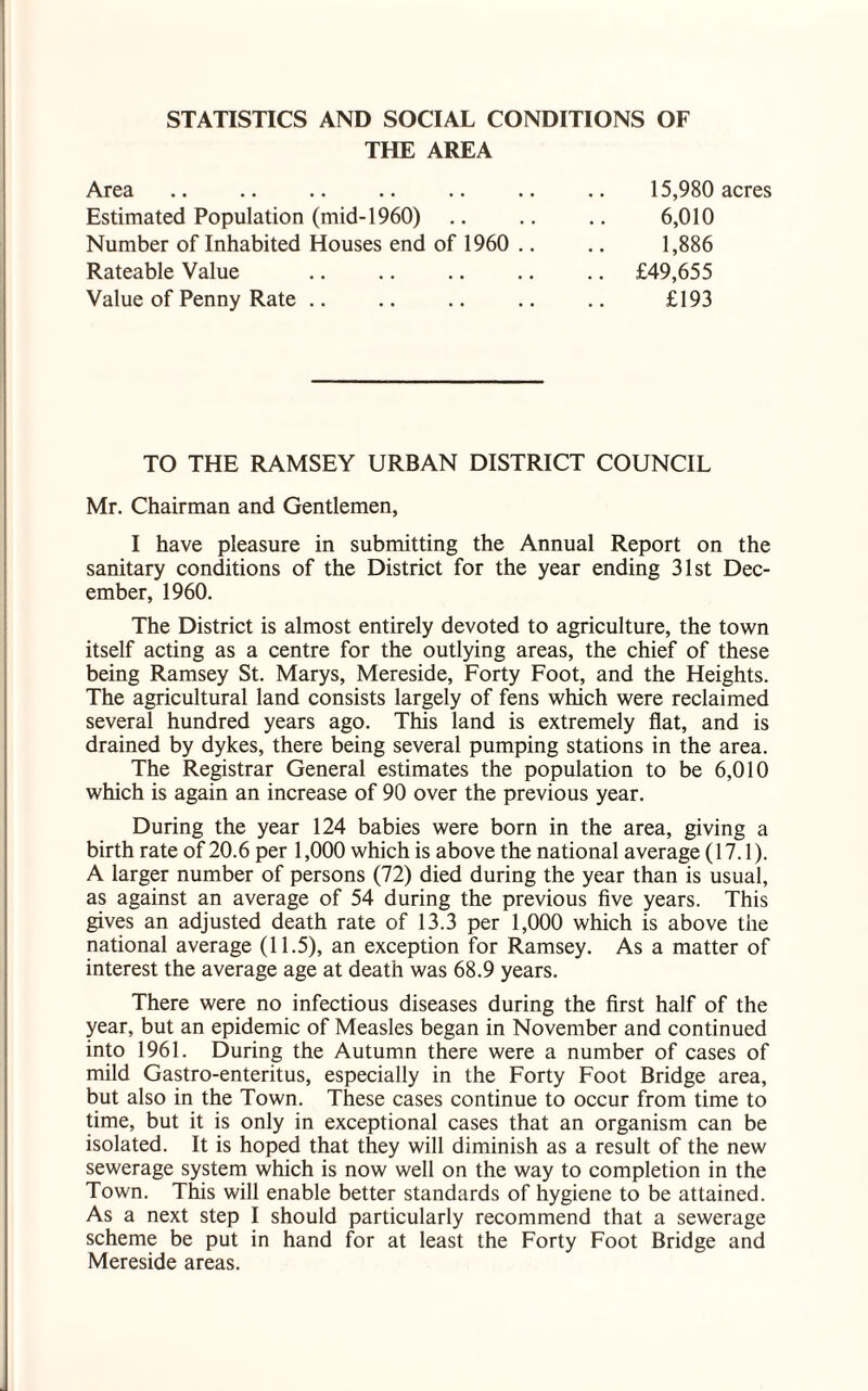 STATISTICS AND SOCIAL CONDITIONS OF THE AREA Area .. .. .. .. .. .. .. 15,980 acres Estimated Population (mid-1960) .. .. .. 6,010 Number of Inhabited Houses end of 1960 .. .. 1,886 Rateable Value .. .. .. .. .. £49,655 Value of Penny Rate. .. .. £193 TO THE RAMSEY URBAN DISTRICT COUNCIL Mr. Chairman and Gentlemen, I have pleasure in submitting the Annual Report on the sanitary conditions of the District for the year ending 31st Dec¬ ember, 1960. The District is almost entirely devoted to agriculture, the town itself acting as a centre for the outlying areas, the chief of these being Ramsey St. Marys, Mereside, Forty Foot, and the Heights. The agricultural land consists largely of fens which were reclaimed several hundred years ago. This land is extremely flat, and is drained by dykes, there being several pumping stations in the area. The Registrar General estimates the population to be 6,010 which is again an increase of 90 over the previous year. During the year 124 babies were born in the area, giving a birth rate of 20.6 per 1,000 which is above the national average (17.1). A larger number of persons (72) died during the year than is usual, as against an average of 54 during the previous five years. This gives an adjusted death rate of 13.3 per 1,000 which is above the national average (11.5), an exception for Ramsey. As a matter of interest the average age at death was 68.9 years. There were no infectious diseases during the first half of the year, but an epidemic of Measles began in November and continued into 1961. During the Autumn there were a number of cases of mild Gastro-enteritus, especially in the Forty Foot Bridge area, but also in the Town. These cases continue to occur from time to time, but it is only in exceptional cases that an organism can be isolated. It is hoped that they will diminish as a result of the new sewerage system which is now well on the way to completion in the Town. This will enable better standards of hygiene to be attained. As a next step I should particularly recommend that a sewerage scheme be put in hand for at least the Forty Foot Bridge and Mereside areas.