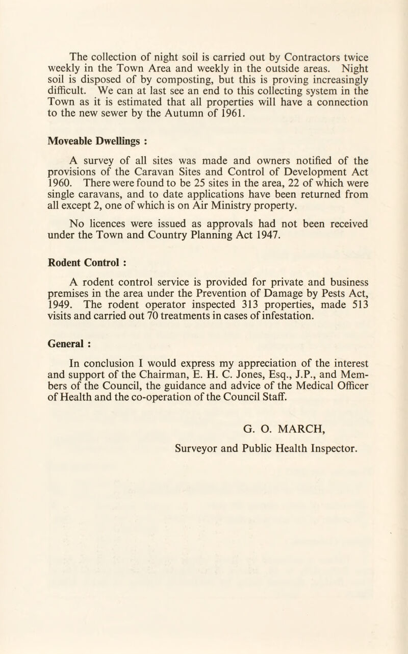 The collection of night soil is carried out by Contractors twice weekly in the Town Area and weekly in the outside areas. Night soil is disposed of by composting, but this is proving increasingly difficult. We can at last see an end to this collecting system in the Town as it is estimated that all properties will have a connection to the new sewer by the Autumn of 1961. Moveable Dwellings : A survey of all sites was made and owners notified of the provisions of the Caravan Sites and Control of Development Act 1960. There were found to be 25 sites in the area, 22 of which were single caravans, and to date applications have been returned from all except 2, one of which is on Air Ministry property. No licences were issued as approvals had not been received under the Town and Country Planning Act 1947. Rodent Control : A rodent control service is provided for private and business premises in the area under the Prevention of Damage by Pests Act, 1949. The rodent operator inspected 313 properties, made 513 visits and carried out 70 treatments in cases of infestation. General : In conclusion I would express my appreciation of the interest and support of the Chairman, E. H. C. Jones, Esq., J.P., and Mem¬ bers of the Council, the guidance and advice of the Medical Officer of Health and the co-operation of the Council Staff. G. O. MARCH, Surveyor and Public Health Inspector.