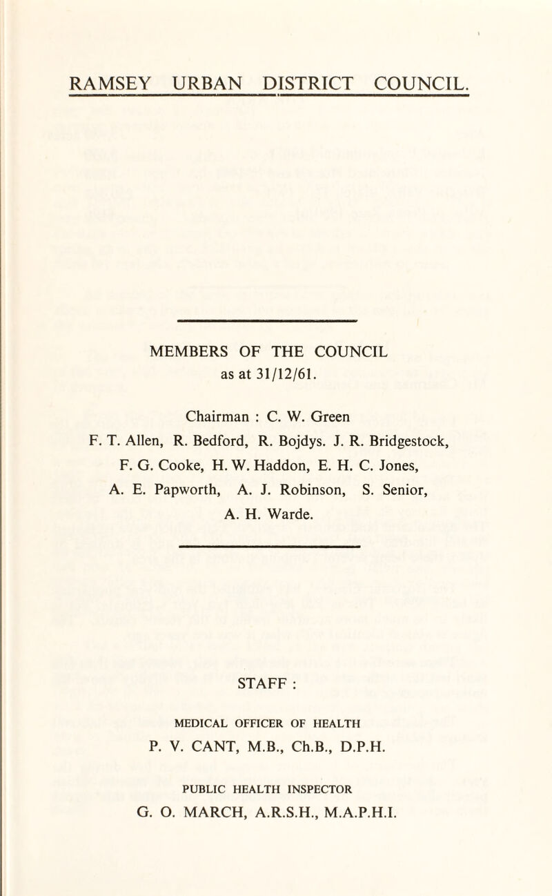 RAMSEY URBAN DISTRICT COUNCIL. MEMBERS OF THE COUNCIL as at 31/12/61. Chairman : C. W. Green F. T. Allen, R. Bedford, R. Bojdys. J. R. Bridgestock, F. G. Cooke, H. W. Haddon, E. H. C. Jones, A. E. Papworth, A. J. Robinson, S. Senior, A. H. Warde. STAFF : MEDICAL OFFICER OF HEALTH P. V. CANT, M.B., Ch.B., D.P.H. PUBLIC HEALTH INSPECTOR G. O. MARCH, A.R.S.H., M.A.P.H.I.