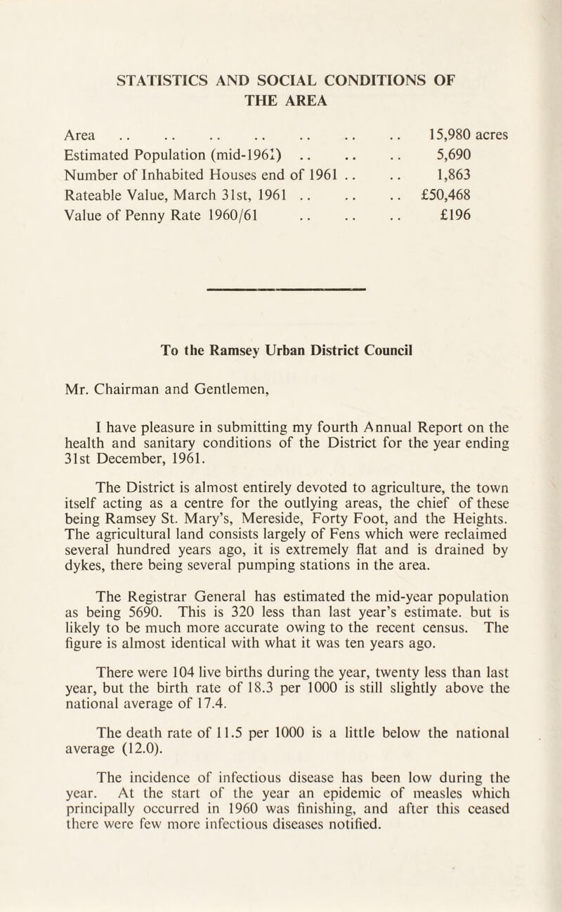 STATISTICS AND SOCIAL CONDITIONS OF THE AREA Area Estimated Population (mid-1961) Number of Inhabited Houses end of 1961 Rateable Value, March 31st, 1961 .. Value of Penny Rate 1960/61 15,980 acres 5,690 1,863 £50,468 £196 To the Ramsey Urban District Council Mr. Chairman and Gentlemen, I have pleasure in submitting my fourth Annual Report on the health and sanitary conditions of the District for the year ending 31st December, 1961. The District is almost entirely devoted to agriculture, the town itself acting as a centre for the outlying areas, the chief of these being Ramsey St. Mary’s, Mereside, Forty Foot, and the Heights. The agricultural land consists largely of Fens which were reclaimed several hundred years ago, it is extremely flat and is drained by dykes, there being several pumping stations in the area. The Registrar General has estimated the mid-year population as being 5690. This is 320 less than last year’s estimate, but is likely to be much more accurate owing to the recent census. The figure is almost identical with what it was ten years ago. There were 104 live births during the year, twenty less than last year, but the birth rate of 18.3 per 1000 is still slightly above the national average of 17.4. The death rate of 11.5 per 1000 is a little below the national average (12.0). The incidence of infectious disease has been low during the year. At the start of the year an epidemic of measles which principally occurred in 1960 was finishing, and after this ceased there were few more infectious diseases notified.