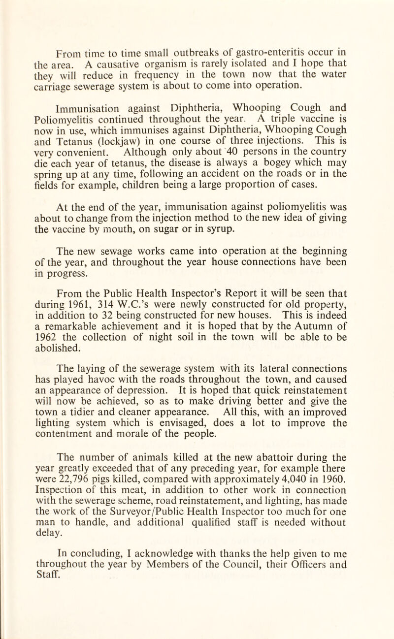 From time to time small outbreaks of gastro-entcritis occur in the area. A causative organism is rarely isolated and I hope that they will reduce in frequency in the town now that the water carriage sewerage system is about to come into operation. Immunisation against Diphtheria, Whooping Cough and Poliomyelitis continued throughout the year. A triple vaccine is now in use, which immunises against Diphtheria, Whooping Cough and Tetanus (lockjaw) in one course of three injections. This is very convenient. Although only about 40 persons in the country die each year of tetanus, the disease is always a bogey which may spring up at any time, following an accident on the roads or in the fields for example, children being a large proportion of cases. At the end of the year, immunisation against poliomyelitis was about to change from the injection method to the new idea of giving the vaccine by mouth, on sugar or in syrup. The new sewage works came into operation at the beginning of the year, and throughout the year house connections have been in progress. From the Public Health Inspector’s Report it will be seen that during 1961, 314 W.C.’s were newly constructed for old property, in addition to 32 being constructed for new houses. This is indeed a remarkable achievement and it is hoped that by the Autumn of 1962 the collection of night soil in the town will be able to be abolished. The laying of the sewerage system with its lateral connections has played havoc with the roads throughout the town, and caused an appearance of depression. It is hoped that quick reinstatement will now be achieved, so as to make driving better and give the town a tidier and cleaner appearance. All this, with an improved lighting system which is envisaged, does a lot to improve the contentment and morale of the people. The number of animals killed at the new abattoir during the year greatly exceeded that of any preceding year, for example there were 22,796 pigs killed, compared with approximately 4,040 in 1960. Inspection of this meat, in addition to other work in connection with the sewerage scheme, road reinstatement, and lighting, has made the work of the Surveyor/Public Health Inspector too much for one man to handle, and additional qualified staff is needed without delay. In concluding, I acknowledge with thanks the help given to me throughout the year by Members of the Council, their Officers and Staff.