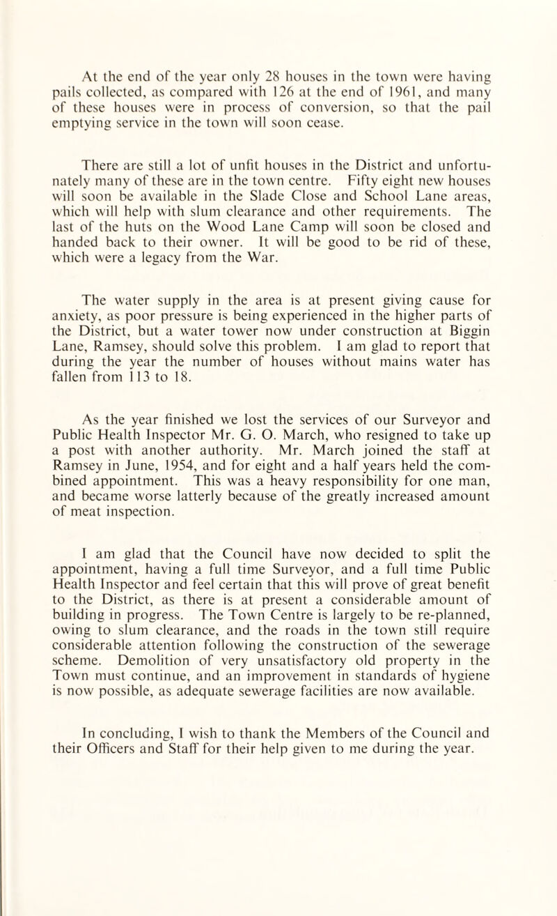 At the end of the year only 28 houses in the town were having pails collected, as compared with 126 at the end of 1961, and many of these houses were in process of conversion, so that the pail emptying service in the town will soon cease. There are still a lot of unfit houses in the District and unfortu¬ nately many of these are in the town centre. Fifty eight new houses will soon be available in the Slade Close and School Lane areas, which will help with slum clearance and other requirements. The last of the huts on the Wood Lane Camp will soon be closed and handed back to their owner. It will be good to be rid of these, which were a legacy from the War. The water supply in the area is at present giving cause for anxiety, as poor pressure is being experienced in the higher parts of the District, but a water tower now under construction at Biggin Lane, Ramsey, should solve this problem. I am glad to report that during the year the number of houses without mains water has fallen from 113 to 18. As the year finished we lost the services of our Surveyor and Public Health Inspector Mr. G. O. March, who resigned to take up a post with another authority. Mr. March joined the staff at Ramsey in June, 1954, and for eight and a half years held the com¬ bined appointment. This was a heavy responsibility for one man, and became worse latterly because of the greatly increased amount of meat inspection. I am glad that the Council have now decided to split the appointment, having a full time Surveyor, and a full time Public Health Inspector and feel certain that this will prove of great benefit to the District, as there is at present a considerable amount of building in progress. The Town Centre is largely to be re-planned, owing to slum clearance, and the roads in the town still require considerable attention following the construction of the sewerage scheme. Demolition of very unsatisfactory old property in the Town must continue, and an improvement in standards of hygiene is now possible, as adequate sewerage facilities are now available. In concluding, I wish to thank the Members of the Council and their Officers and Staff for their help given to me during the year.