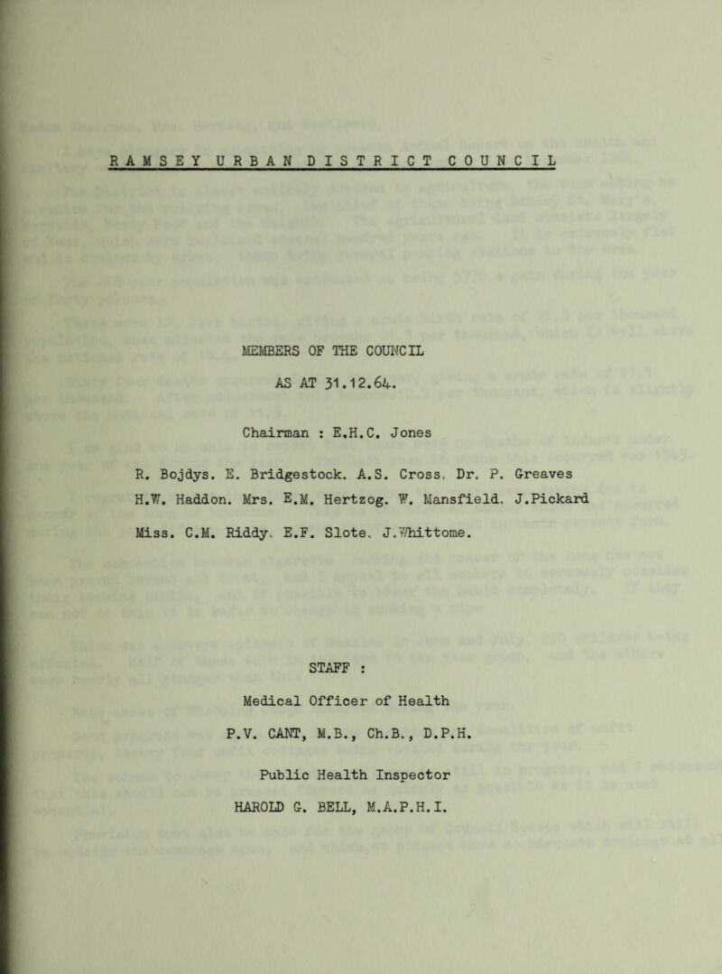 RAMSEY URBAN DISTRICT COUN C I L MEMBERS OF THE COUNCIL AS AT 31.12.64. Chairman : E.H.C. Jones R. Bojdys. E. Bridgestock. A.S. Cross. Dr. P. Greaves H.W. Haddon. Mrs. E.M. Hertzog. W. Mansfield. J.Pickard Miss. C.M. Riddy. E.F. Slote. J.Whittome. STAFF : Medical Officer of Health P.V. CANT, M.B., Ch.B., D.P.H. Public Health Inspector HAROLD G. BELL, M.A.P.H.I.