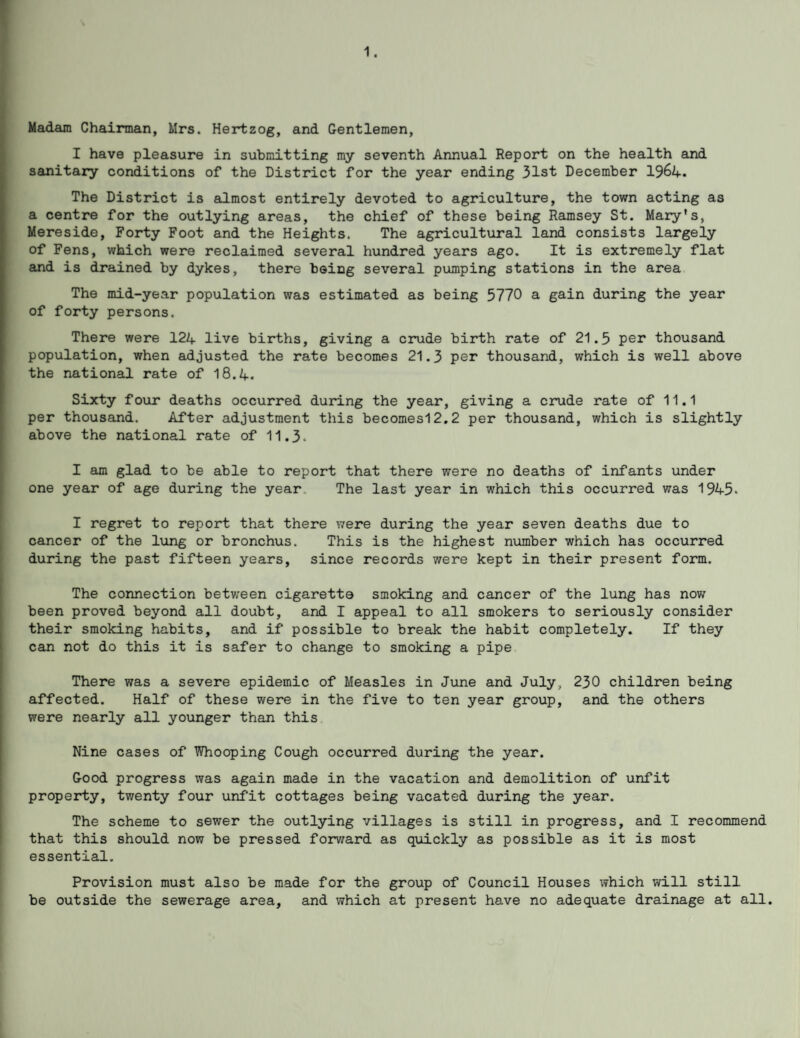 1. Madam Chairman, Mrs. Hertzog, and Gentlemen, I have pleasure in submitting my seventh Annual Report on the health and sanitary conditions of the District for the year ending 31st December 1964. The District is almost entirely devoted to agriculture, the town acting as a centre for the outlying areas, the chief of these being Ramsey St. Mary's, Mereside, Forty Foot and the Heights. The agricultural land consists largely of Fens, which were reclaimed several hundred years ago. It is extremely flat and is drained by dykes, there being several pumping stations in the area The mid-year population was estimated as being 3770 a gain during the year of forty persons. There were 124 live births, giving a crude birth rate of 21.3 per thousand population, when adjusted the rate becomes 21.3 per thousand, which is well above the national rate of 18.4. Sixty four deaths occurred during the year, giving a crude rate of 11.1 per thousand. After adjustment this becomesl2.2 per thousand, which is slightly above the national rate of 11.3. I am glad to be able to report that there were no deaths of infants under one year of age during the year The last year in which this occurred was 1945. I regret to report that there were during the year seven deaths due to cancer of the lung or bronchus. This is the highest number which has occurred during the past fifteen years, since records were kept in their present form. The connection between cigarette smoking and cancer of the lung has now been proved beyond all doubt, and I appeal to all smokers to seriously consider their smoking habits, and if possible to break the habit completely. If they can not do this it is safer to change to smoking a pipe There was a severe epidemic of Measles in June and July, 230 children being affected. Half of these were in the five to ten year group, and the others were nearly all younger than this Nine cases of Whooping Cough occurred during the year. Good progress was again made in the vacation and demolition of unfit property, twenty four unfit cottages being vacated during the year. The scheme to sewer the outlying villages is still in progress, and I recommend that this should now be pressed forward as quickly as possible as it is most essential. Provision must also be made for the group of Council Houses which will still be outside the sewerage area, and which at present have no adequate drainage at all.