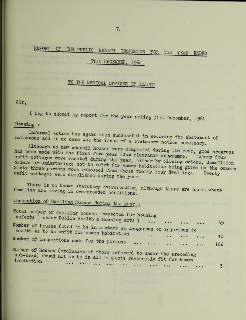 RgOHT OF THE PUBLIC HEALTH ngRECTOR F0R TOR vb,, 31st DECEMBER. 196L. TO THE MEDICAL OFFICER OF HKAT.TTT Sir. I beg to submit my report for the year ending 31st December, 1964 Housing ; nuisaSsSd ifno^oase SffST ln a^ing th. abatement of has been made with the°first fiveSar1;!! ° ',rap^'ot''d during the year, good progress unfit cottages were 4.33 dSng^ ye” 'Sn Pr“e’ , p°ur orders or undertakings not tn ---i 1+ -r yuar’ either by closing orders, demolition Sixty three persons were rehousedVrom^h^^/^i^1011 being Siven by the owners. unfit cottages were Lm^I^d duranTtL ^ar”  ^ ^ families are^irtng™ oTCrcro^dedVconditi^nf.’ alth°ueh there are oases wh®re Inspection of Dwelling Houses during ■ rissr:: Sit4 rhuL^St-n4”:.- sut:to. Number of inspections made for the purpose * ~ # * ' • ‘ • ••• ••• , ^sub-head) ^found not°toSbVe-°f referred to under the preceding habitation “ aU reSpeot8 reasonably fit for human® 65 10 182
