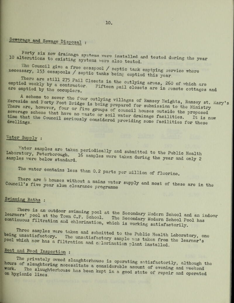 10. Seweraae^ana sewage Disposal : 10 alSi™ tTe^^^rai^84 tMt°d *“*•* the necesaary^Sl'LSpooLTLptic^^bl^^IpUer^S^ea?”106 *“** -ptiS6^ by'^ooltraeto^^'l^teen^airolosc? 26° °f Whi0h a~ are emptied by the occupiers. P 1 closets are ln remote cottages and Mere side and^orty^oot^idge^rb-in^ villag®s of Ramsey Heights, Ramsey st. Mary’ There are, however, four ^ five PJepared.for submission to the Ministry * sewerage scheme that have no wastf o/Ln n°USeS °utside the Proposed time that the Council seriouslv or, ^ Aa‘'er dramage facilities. It is now dwellings. seriously considered providing some facilities for these -ater Supply : labor^o^)merborouEhaken]rri°d1iCaUy “d SUbmitte4 the Public Health samples vere be!ow stanLd. TCre taton durin6 the and only 2 The water contains less than 0.2 parts per million of fluorine. Council^s9five SUPPly “* m°St °f thSSe a~ “ the Swimming Baths ; learners' pool at^he^o^cTp^chool &± Th* Sec^d^ ~°%ern Sch°o1 and an indo°r continuous filtration and chlorination; which *“ being unsatisfactory^1,6 m^uns^tisfacto*811 t0 i*16 PUbli° Hsalth Laboratory, one pool Which now has a filtration and c. lorinaWon^t'£?alL°d. learner’s Meat and Fo od Inspection ; hours^of sSughtlrirneces^r^r -S -tisfactorily, although the » hygicS: li™fterh0USe haS been kept “ a *00d * repair Sd opSted