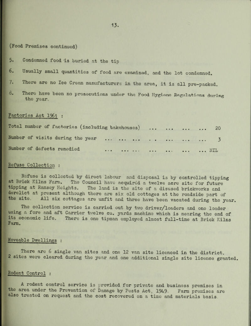 13. (Food Premises continued) 5. Condemned food is buried at the tip Usually small quantities of food are examined, and the lot condemned. 7. There are no Ice Cream manufacturers in the area, it is all pre-packed. There have been no prosecutions under the Food Hygiene Regulations during the year. Factories Act 1%1 : Total number of factories (including bakehouses) . 20 Number of visits during the year 3 Number of defects remedied ... NIL Refuse Collection : Refuse is collected by direct labour and disposal is by controlled tipping at Brick Kilns Farm. The Council have acquired a twelve acre site for future tipping at Ramsey Heights. The land is the site of a disused brickworks and derelict at present although there are six old cottages at the roadside part of the site. All six cottages are unfit and three have been vacated during the year. The collection service is carried out by two driver/loaders and one loader using a fore and aft Carrier twelve cu. yards machine which is nearing the end of its economic life. There is one tipman employed almost full-time at Brick Kilns Farm. Moveable Dwellings : There are 6 single van sites and one 12 van site licenced in the district. 2 sites were cleared during the year and one additional single site licence granted. Rodent Control : A rodent control service is provided for private and business premises in the area under the Prevention of Damage by Pests Act;, 1949Farm premises are also treated on request arid the cost recovered on a time and materials basis