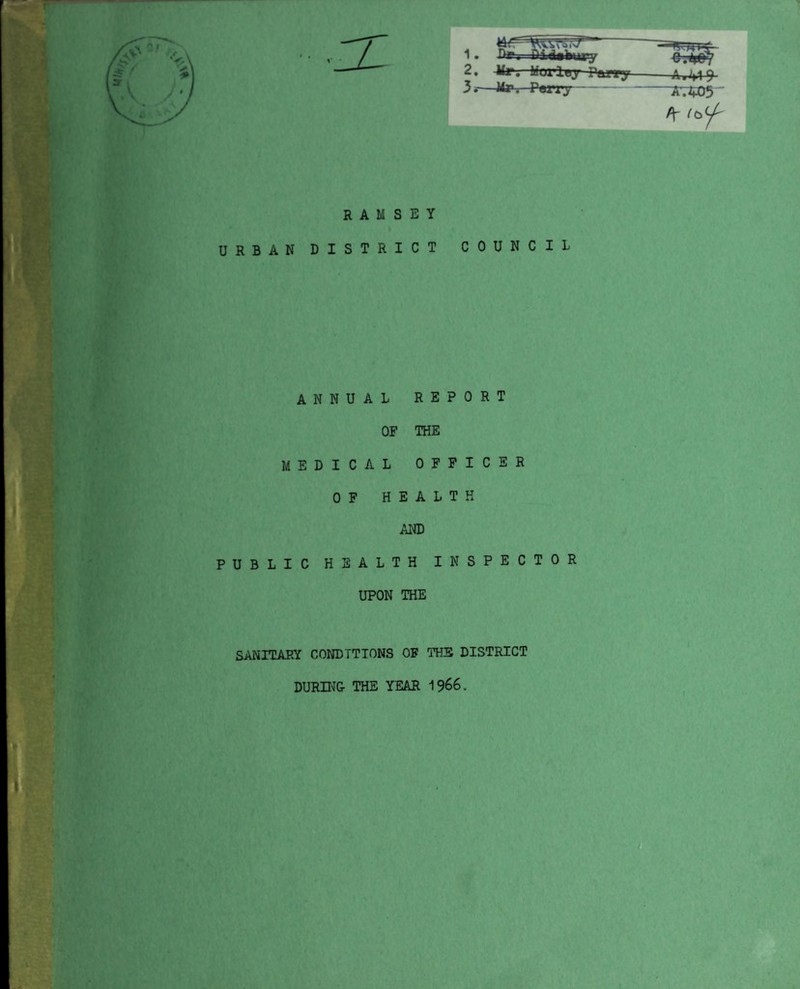 V 2 3 . Mr. Mox-lej Parry-9 .—Mr, Terry--Ar$05 * ^ RAMSEY URBAN DISTRICT COUNCIL ANNUAL OF MEDICAL OF HE REPORT THE OFFICER A L T H AND PUBLIC HEALTH INSPECTOR UPON THE SANITARY CONDITIONS OF THE DISTRICT DURING THE YEAR 1966.