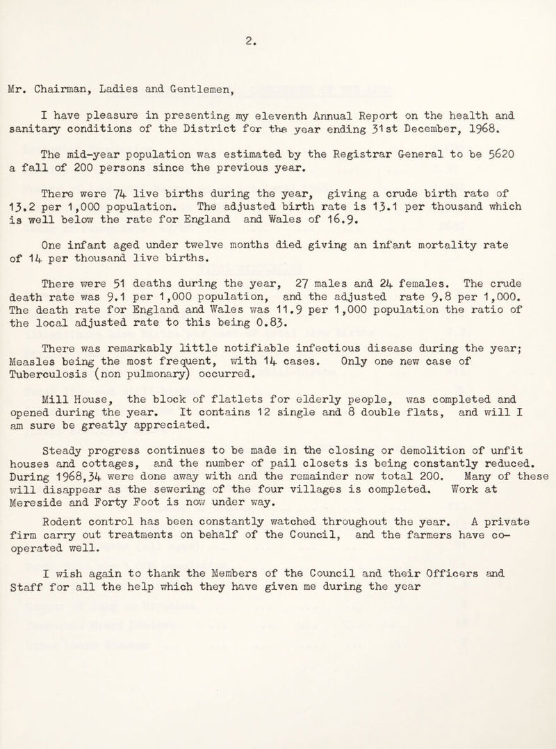 2. Mr. Chairman, Ladies and G-entlemen, I have pleasure in presenting my eleventh Annual Report on the health and sanitary conditions of the District for the year ending 3^ st December, 1968. The mid-year population was estimated by the Registrar General to be 5620 a fall of 200 persons since the previous year. There were 74 live births during the year, giving a crude birth rate of 13*2 per 1,000 population. The adjusted birth rate is 13*1 per thousand which is well below the rate for England and Wales of 16.9. One infant aged under twelve months died giving an inf’ant mortality rate of 14 per thousand live births. There were 51 deaths during the year, 27 males and 24 females. The crude death rate was 9.1 per 1,000 population, and the adjusted rate 9.8 per 1,000. The death rate for England and Wales was 11.9 per 1 ,000 population the ratio of the local adjusted rate to this being 0.83. There was remarkably little notifiable infectious disease during the year; Measles being the most frequent, with 14 cases. Only one new case of Tuberculosis (non pulmonary) occurred. Mill House, the block of flatlets for elderly people, was completed and opened during the year. It contains 12 single and 8 double flats, and will I am sure be greatly appreciated. Steady progress continues to be made in the closing or demolition of unfit houses and cottages, and the number of pail closets is being constantly reduced. During 1968,34 were done away with and the remainder now total 200. Many of these will disappear as the sewering of the four villages is completed. Work at Mereside and Forty Foot is now under way. Rodent control has been constantly watched throughout the year. A private firm carry out treatments on behalf of the Council, and the farmers have co¬ operated well. I wish again to thank the Members of the Council and their Officers and Staff for all the help which they have given me during the year