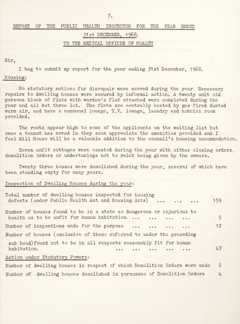 REPORT OF THE PUBLIC HEALTH INSPECTOR FOR THE YEAR ENDED 31st DECEMBER, 1968. TO THE MEDICAL OFFICER OF HEALTH Sir, I beg to submit my report for the year ending 31st December, 1968. Housing: No statutory notices for disrepair were served during the year* Necessary repairs to dwelling houses were secured by informal action. A .twenty unit old persons block of flats with warden*s flat attached were completed during the year and all but three let. The flats are centrally heated by gas fired ducted warm air, and have a communal lounge, T.V. lounge, laundry and hobbies room provided. The rents appear high to some of the applicants on the waiting list but once a tenant has moved in they soon appreciate the amenities provided and I feel Mill House will be a valuable addition to the councils housing accommodation. Seven unfit cottages ?;ere vacated during the year with either closing orders, demolition orders or undertakings not to relet being given by the owners. Twenty three houses were demolished during the year, several of which have been standing empty for many years. Inspection of Dwelling Houses during the year: Total number of dwelling houses inspected for housing defects (under Public Health Act and Housing Acts) ... ... ... 159 Number of houses found to be in a state so dangerous or injurious to health as to be unfit for human habitation,. 5 Number of inspections made for the purpose . 12 Number of houses (exclusive of those referred to under the preceding sub head)found not to be in all respects reasonably fit for human habitation. ... ... ... ... ... A7 Action under Statutory Powers: Number of dwelling houses in respect of which Demolition Orders were made 2 Number of dwelling houses demolished in pursuance of Demolition Orders A