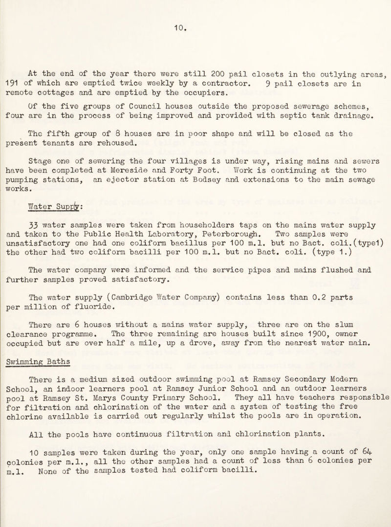 10. At the end of the year there were still 200 pail closets in the outlying areas, 191 of which are emptied twice weekly by a contractor. 9 pail closets are in remote cottages and are emptied by the occupiers. Of the five groups of Council houses outside the proposed sewerage schemes, four are in the process of being improved and provided with septic tank drainage. The fifth group of 8 houses are in poor shape and will be closed as the present tenants are rehoused. Stage one of sewering the four villages is under way, rising mains and sewers have been completed at Mereside and Forty Foot. Work is continuing at the two pumping stations, an ejector station at Bodsey and extensions to the main sewage works. Water Supp(y: 33 water samples were taken from householders taps on the mains water supply and taken to the Public Health Laboratory, Peterborough. Two samples were unsatisfactory one had one coliform bacillus per 100 m.l. but no Bact. coli.(typel) the other had two coliform bacilli per 100 m.l. but no Bact. coli. (type 1.) The water company were informed and the service pipes and mains flushed and further samples proved satisfactory. The water supply (Cambridge Water Company) contains less than 0.2 parts per million of fluoride. There are 6 houses without a mains water supply, three are on the slum clearance programme. The three remaining are houses built since 1900, owner occupied but are over half a mile, up a drove, a?/ay from the nearest water main. Swimming Baths There is a medium sized outdoor swimming pool at Ramsey Secondary Modern School, an indoor learners pool at Ramsey Junior School and an outdoor learners pool at Ramsey St, Marys County Primary School. They all have teachers responsible for filtration and chlorination of the water and a system of testing the free chlorine available is carried out regularly whilst the pools are in operation. All the pools have continuous filtration and chlorination plants. 10 samples were taken during the year, only one sample having a count of 64 colonies per m.l., all the other samples had a count of less than 6 colonies per