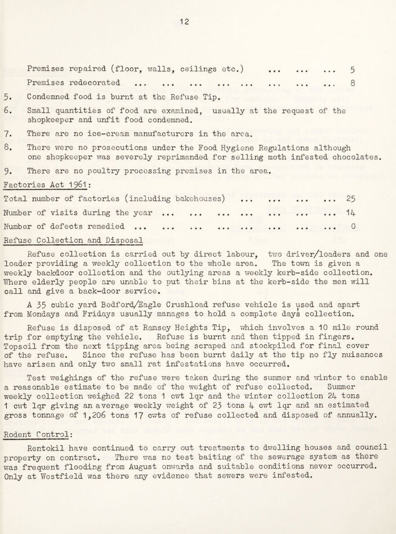 12 Premises repaired (floor, walls, ceilings etc.) «.. 5 Premises redecorated .. ... 8 5. Condemned food is burnt at the Refuse Tip. 6. Small quantities of food are examined, usually at the request of the shopkeeper and unfit food condemned. 7. There are no ice-cream manufacturers in the area. 8. There were no prosecutions under the Food Hygiene Regulations although one shopkeeper was severely reprimanded for selling moth infested chocolates. 9. There are no poultry processing premises in the area. Factories Act 1961: Total number of factories (including bakehouses) ... .. ... 25 Number of visits during the year. ... ... . 124- Number of defects remedied ... ... ... ... ... 0 Refuse collection is carried out by direct labour, two driver/loaders and one loader providing a weekly collection to the whole area. The town is given a weekly backdoor collection and the outlying areas a weekly kerb-side collection. Vi/here elderly people are unable to put their bins at the kerb-side the men will call and give a back-door service. A 35 cubic yard Bedford/Eagle Crushload refuse vehicle is used and apart from Mondays and Fridays usually manages to hold a complete days collection. Refuse is disposed of at Ramsey Heights Tip, which involves a 10 mile round trip for emptying the vehicle. Refuse is burnt and then tipped in fingers. Topsoil from the next tipping area being scraped and stockpiled for final cover of the refuse. Since the refuse has been burnt daily at the tip no fly nuisances have arisen and only two small rat infestations have occurred. Test weighings of the refuse were taken during the summer and winter to enable a reasonable estimate to be made of the weight of refuse collected. Summer weekly collection weighed 22 tons 1 cwt lqr and the winter collection 2K tons 1 cwt lqr giving an average weekly weight of 23 tons 4 cwt lqr and an estimated gross tonnage of 1,206 tons 17 cwts of refuse collected and disposed of annually. Rodent Control: Rentokil have continued to carry out treatments to dwelling houses and council property on contract. There was no test baiting of the sewerage system as there was frequent flooding from August onwards and suitable conditions never occurred. Only at Westfield was there any evidence that sewers were infested.