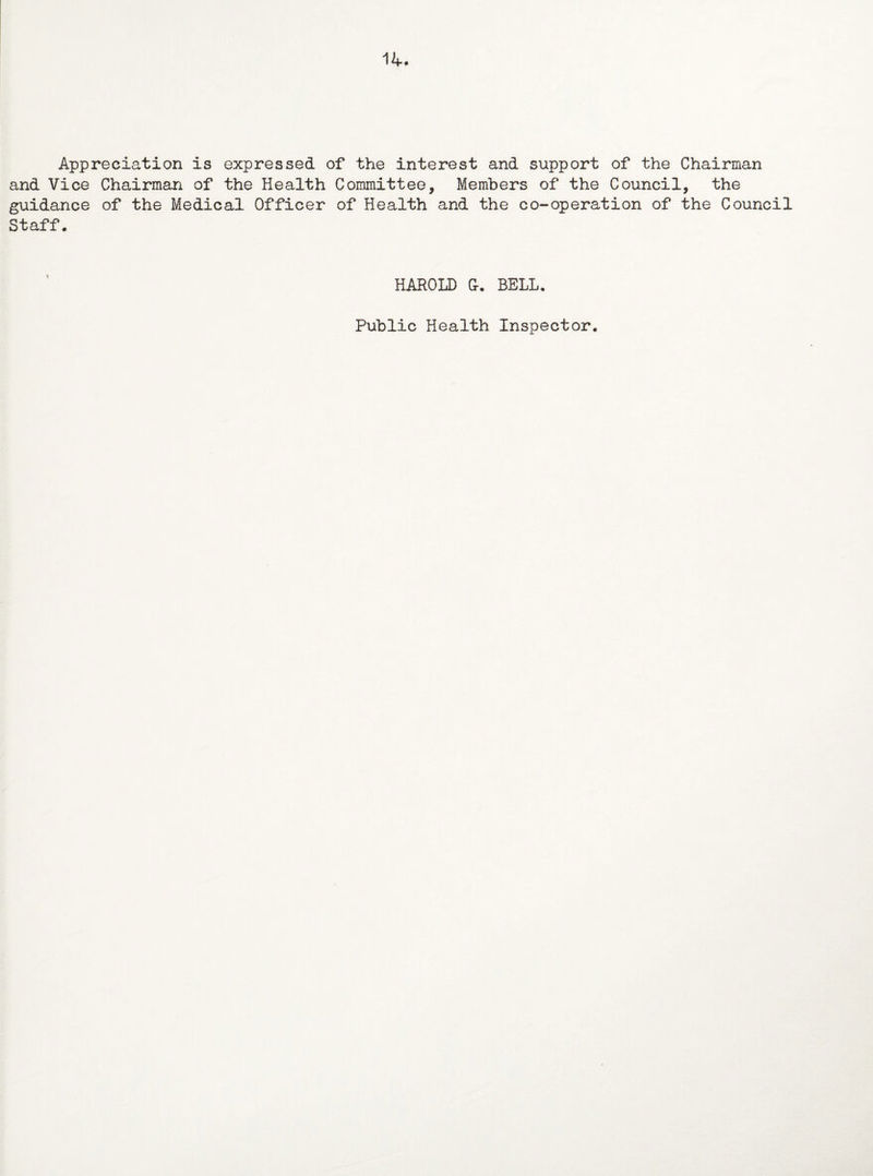 14. Appreciation is expressed of the interest and support of the Chairman and Vice Chairman of the Health Committee, Members of the Council, the guidance of the Medical Officer of Health and the co-operation of the Council Staff. HAROLD G-. BELL. Public Health Inspector.