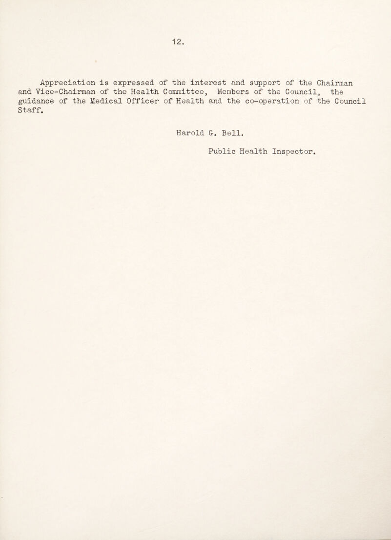 12. Appreciation is expressed of the interest and support of the Chairman and Vice-Chairman of the Health Committee, Members of the Council, the guidance of the Medical Officer of Health and the co-operation of the Council Staff. Harold G-. Bell. Public Health Inspector.