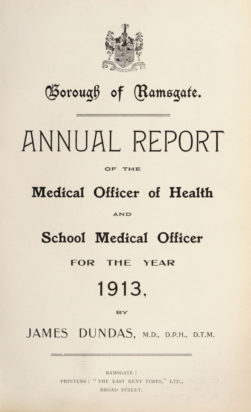 Qj5orow<j$ of (Ramsgate. ANNUAL REPORT OF' TME Medical Officer of Health AND School Medical Officer FOR THE YEAR 1913, BY' JAMES DUN DAS, m.d., d.p.h., d.t.m. RAMSGATE : PRINTERS : “ THE EAST KENT TIMES,” LTD., BROAD STREET.