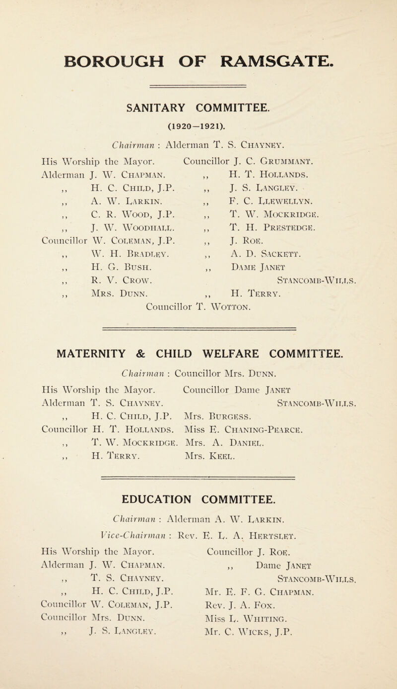 SANITARY COMMITTEE. (1920 — 1921). Chairman : Alderman T. S. Chayney. His Worship the Mayor. Alderman J. W. Chapman. ,, H. C. Chied, J.P. Councillor J. C. Grummant. ,, H. T. Hollands. ,, J. S. Langley. ,, A. W. Larkin. „ C. R. Wood, J.P. ,, J. W. WOODHALL. Councillor W. Coleman, J.P. ,, W. H. Bradley. ,, F. C. Llewellyn. ,, T. W. Mockridge. ,, T. H. Prestedge. ,, J. Poe. A. D. Sackett. y y H. G. Bush. R. V. Crow. Mrs. Dunn. yy y y Dame Janet Stancomb-Wtlls H. Terry. Councillor T. Wotton. MATERNITY & CHILD WELFARE COMMITTEE. Chairman : Councillor Mrs. Dunn. Plis Worship the Mayor. Councillor Dame Janet Alderman T. S. Ci-iayney. Stancomb-Wills ,, H. C. Child, J.P. Mrs. Burgess. Councillor H. T. Hollands. Miss E. Chaning-Pearce. ,, T. W. Mockridge. Mrs. A. Daniel. ,, H. Terry. Mrs. Keel. EDUCATION COMMITTEE. Chairman : Alderman A. W. Larkin. Vice-Chairman : Rev. E. L. A. HERTSLET. His Worship the Mayor. Alderman J. W. Chapman. ,, T. S. Chayney. ,, H. C. Child, J.P. Councillor W. Coleman, J.P. Councillor Mrs. Dunn. ,, J. vS. Langley. Councillor J. Roe. ,, Dame Janet Stancomb-Wills Mr. E. F. G. Chapman. Rev. J. A. Fox. Miss L. Whiting. Mr. C. Wicks, J.P.