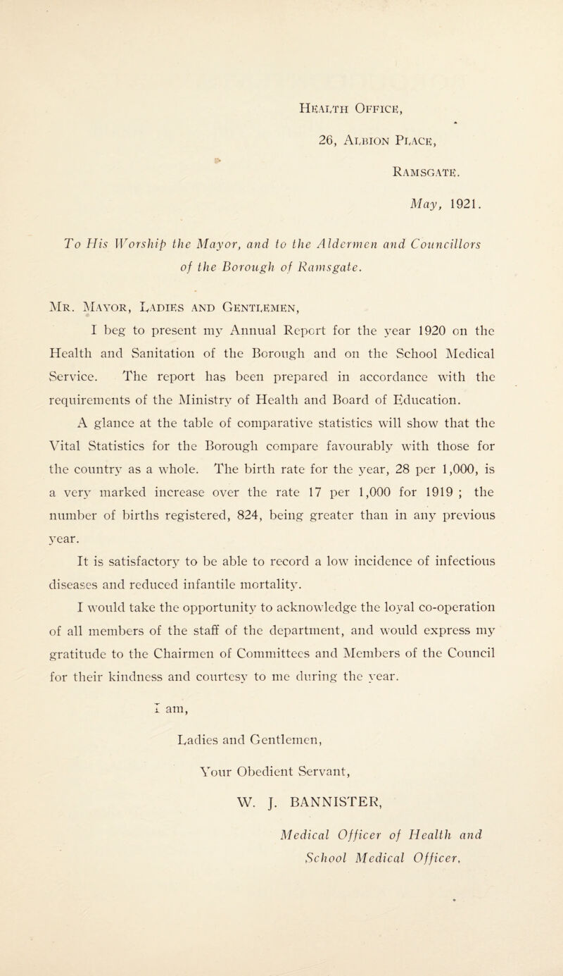 Heaeth Office, A 26, Afbion Peace, Ramsgate. May, 1921. To His Worship the Mayor, and to the Aldermen and Councillors of the Borough of Ramsgate. Mr. Mayor, Ladies and Genteemen, I beg to present my Annual Report for the year 1920 on the Health and Sanitation of the Borough and on the School Medical Service. The report has been prepared in accordance with the requirements of the Ministry of Health and Board of Education. A glance at the table of comparative statistics will show that the Vital Statistics for the Borough compare favourably with those for the country as a whole. The birth rate for the year, 28 per 1,000, is a very marked increase over the rate 17 per 1,000 for 1919 ; the number of births registered, 824, being greater than in any previous year. It is satisfactory to be able to record a low incidence of infectious diseases and reduced infantile mortality. I would take the opportunity to acknowledge the loyal co-operation of all members of the staff of the department, and would express my gratitude to the Chairmen of Committees and Members of the Council for their kindness and courtesy to me during the year. I am, Ladies and Gentlemen, Your Obedient Servant, W. ]. BANNISTER, Medical Officer of Health and School Medical Officer,