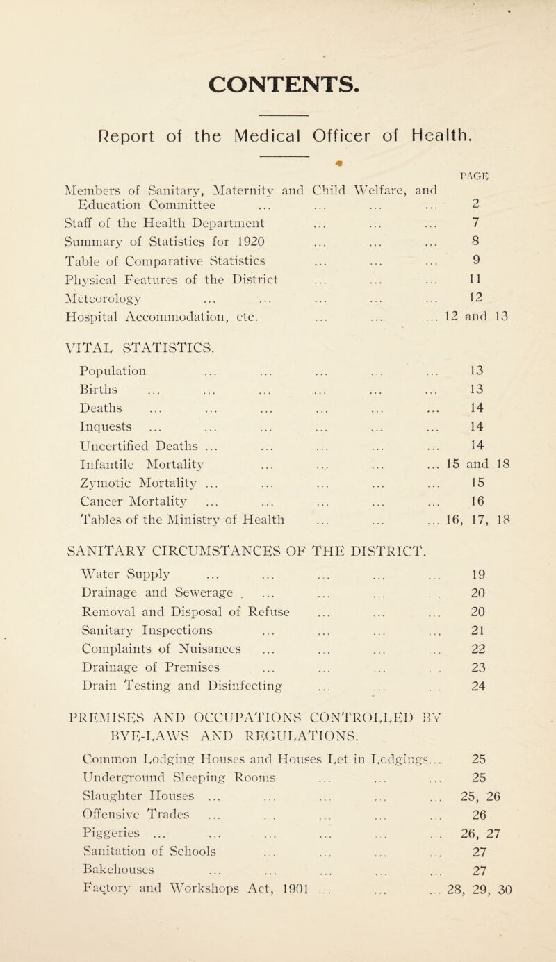 CONTENTS. Report of the Medical Officer of Health. PAGE Members of Sanitary, Maternity and Child Welfare, and Education Committee ... ... ... ... 2 Staff of the Health Department ... ... ... 7 Summary of Statistics for 1920 ... ... ... 8 Table of Comparative Statistics ... ... ... 9 Physical Features of the District ... ... ... 11 Meteorology ... ... ... ... ... 12 Hospital Accommodation, etc. ... ... ... 12 and 13 VITAL STATISTICS. Population ... ... ... ... ... 13 Births ... ... ... ... ... ... 13 Deaths ... ... ... ... ... ... 14 Inquests ... ... ... ... ... ... 14 Uncertified Deaths ... ... ... ... ... 14 Infantile Mortality ... ... ... ... 15 and 18 Zymotic Mortality ... ... ... ... ... 15 Cancer Mortality ... ... ... ... ... 16 Tables of the Ministry of Health ... ... ... 16, 17, 18 SANITARY CIRCUMSTANCES OF TPIE DISTRICT. Water Supply ... ... ... ... .,. 19 Drainage and Sewerage . ... ... ... ... 20 Removal and Disposal of Refuse ... ... ... 20 Sanitary Inspections ... ... ... ... 21 Complaints of Nuisances ... ... ... ... 22 Drainage of Premises ... ... ... . , 23 Drain Testing and Disinfecting ... ... 24 PREMISES AND OCCUPATIONS CONTROLLED BY BYE-LAWS AND REGULATIONS. Common Lodging Houses and Houses Let in Lodgings... 25 Underground Sleeping Rooms ... ... ,25 Slaughter Houses ... ... ... ... ... 25, 26 Offensive Trades ... . . ... ... ... 26 Piggeries ... ... ... ... ... ... 26, 27 Sanitation of Schools ... ... ... ... 27 Bakehouses ... ... ... ... ... 27 Factory and Workshops Act, 1901 ... ... ... 28, 29, 30