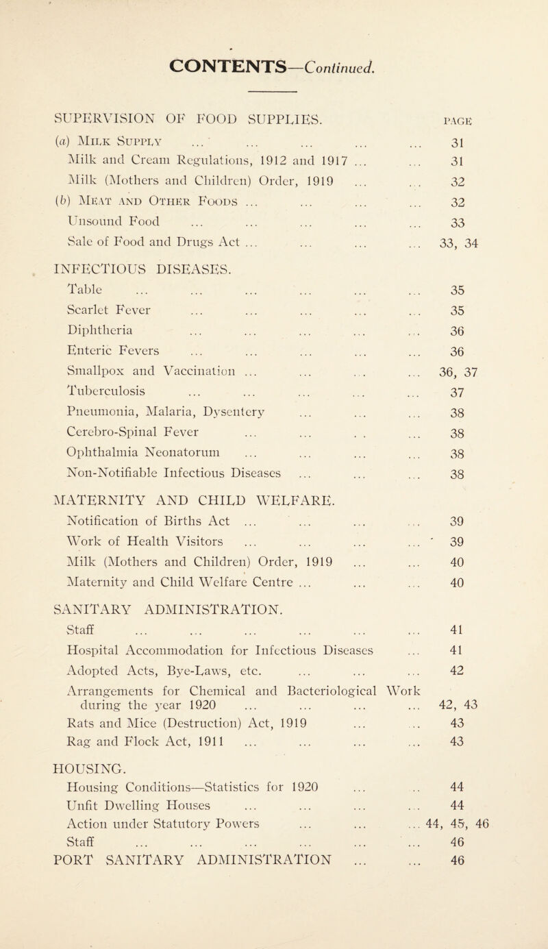 SUPERVISION OK FOOD SUPPLIES. PACK (а) Milk Supply Milk and Cream Regulations, 1912 and 1917 ... Milk (Mothers and Children) Order, 1919 (б) Meat and Other Foods ... Unsound Food Sale of Food and Drugs Act ... INFECTIOUS DISEASES. Table Scarlet Fever Diphtheria Enteric Fevers Smallpox and Vaccination ... Tuberculosis Pneumonia, Malaria, Dysentery Cerebro-Spinal Fever Ophthalmia Neonatorum Non-Notifiable Infectious Diseases MATERNITY AND CHILD WELFARE. Notification of Births Act ... ... Work of Health Visitors Milk (Mothers and Children) Order, 1919 \ Maternity and Child Welfare Centre ... 31 31 32 32 33 33, 34 35 35 36 36 36, 37 37 38 38 38 38 39 39 40 40 SANITARY ADMINISTRATION. Staff Hospital Accommodation for Infectious Diseases Adopted Acts, Bye-Laws, etc. Arrangements for Chemical and Bacteriological Work during the 3rear 1920 Rats and Mice (Destruction) Act, 1919 Rag and Flock Act, 1911 41 41 42 42, 43 43 43 HOUSING. Housing Conditions—Statistics for 1920 Unfit Dwelling Houses Action under Statutory Powers Staff PORT SANITARY ADMINISTRATION 44 44 ...44, 45, 46 46 46