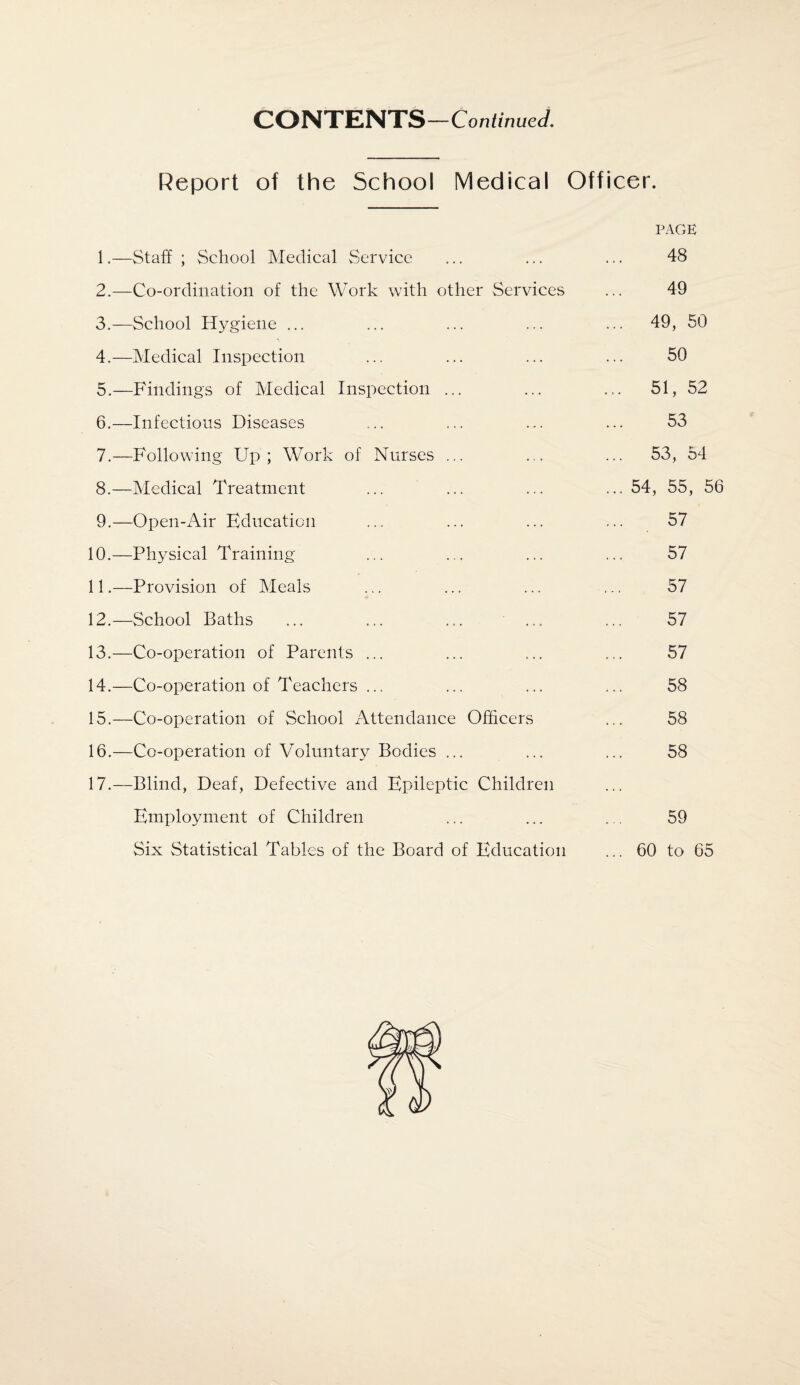 Report of the School Medical Officer. PAGE 1. —Staff ; School Medical Service ... ... ... 48 2. —Co-ordination of the Work with other Services ... 49 3. —School Hygiene ... ... ... ... ... 49, 50 4. —Medical Inspection ... ... ... ... 50 5. —Findings of Medical Inspection ... ... ... 51, 52 6. —Infectious Diseases ... ... ... ... 53 7. —Following Up; Work of Nurses ... ... ... 53, 54 8. —Medical Treatment ... ... ... ... 54, 55, 56 9. —Open-Air Education ... ... ... ... 57 10. —Physical Training ... ... ... ... 57 11. —Provision of Meals ... ... ... ... 57 12. —School Baths ... ... ... ... ... 57 13. —Co-operation of Parents ... ... ... ... 57 14. —Co-operation of Teachers ... ... ... ... 58 15. —Co-operation of School Attendance Officers ... 58 16. —Co-operation of Voluntary Bodies ... ... ... 58 17. —Blind, Deaf, Defective and Epileptic Children Employment of Children ... ... ... 59 Six Statistical Tables of the Board of Education ... 60 to 65
