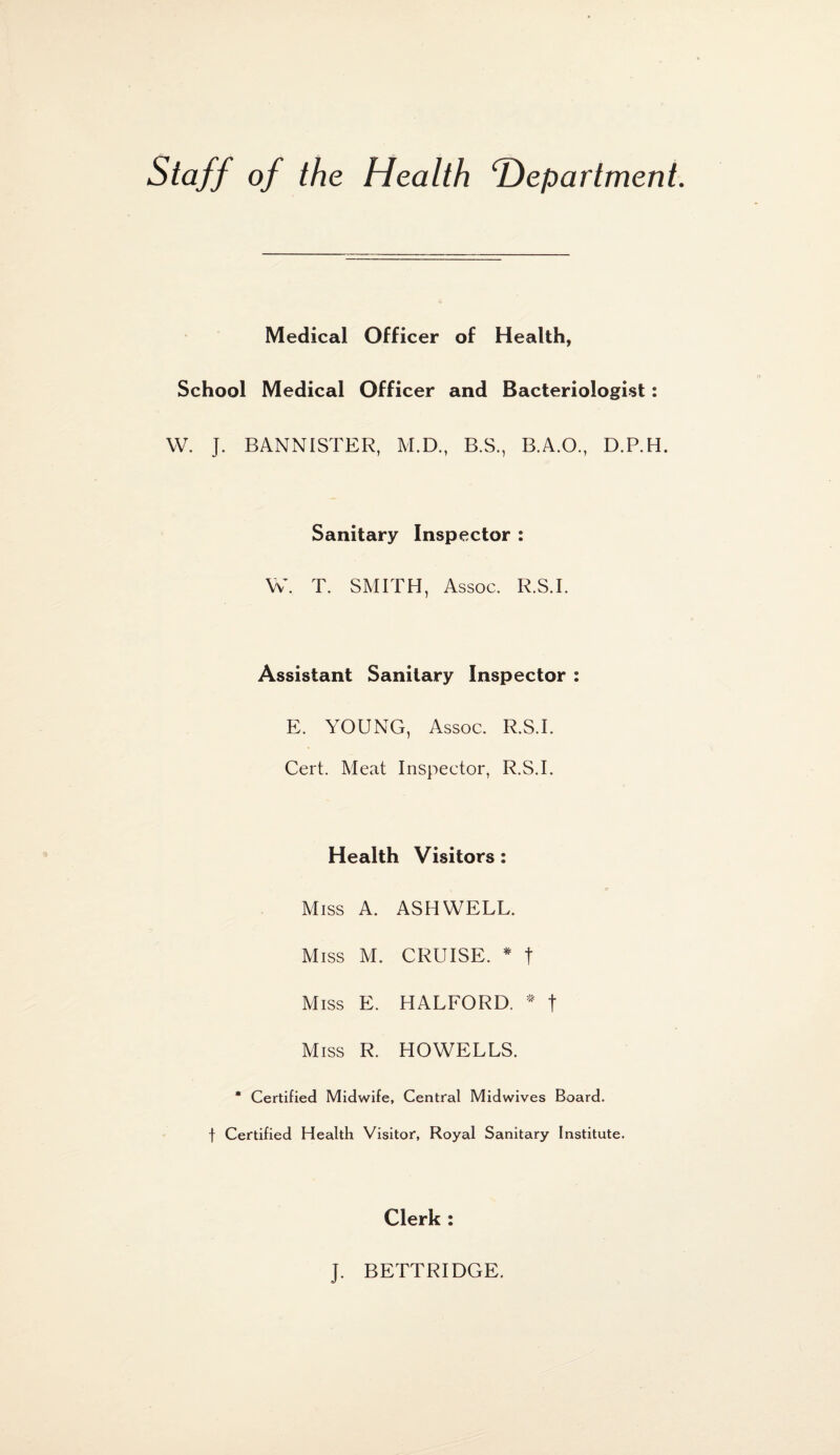 Staff of the Health ‘Department. Medical Officer of Health, School Medical Officer and Bacteriologist: W. J. BANNISTER, M.D., B.S., B.A.O., D.P.H. Sanitary Inspector : W. T. SMITH, Assoc. R.S.I. Assistant Sanitary Inspector : E. YOUNG, Assoc. R.S.I. Cert. Meat Inspector, R.S.I. Health Visitors: c Miss A. ASH WELL. Miss M. CRUISE. * T Miss E. HALFORD. * t Miss R. HOWELLS. * Certified Midwife, Central Midwives Board, f Certified Health Visitor, Royal Sanitary Institute. Clerk : J. BETTRIDGE.