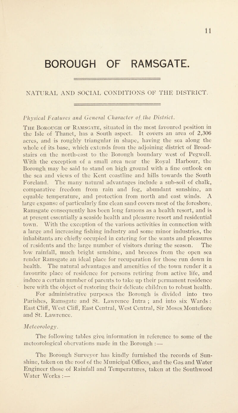 BOROUGH OF RAMSGATE. NATURAL AND SOCIAL CONDITIONS OF THE DISTRICT. Physical Features and General Character of, the District. The Borough of Ramsgate, situated in the most favoured position in the Isle of Thanet, has a South aspect. It covers an area of 2,306 acres, and is roughly triangular in shape, having the sea along the whole of its base, which extends from the adjoining district of Broad- stairs on the north-east to the Borough boundary west of Pegwell. With the exception of a small area near the Royal Harbour, the Borough, may be said to stand on high ground with a fine outlook on the sea and views of the Kent coastline and hills towards the South Foreland. The many natural advantages include a sub-soil of chalk, comparative freedom from rain and fog, abundant sunshine, an equable temperature, and protection from north and east winds. A large expanse of particularly hue clean sand covers most of the foreshore. Ramsgate consequently has been long famous as a health resort, and is at present essentially a seaside health and pleasure resort and residential town. With the exception of the various activities in connection with a large and increasing fishing industry and some minor industries, the inhabitants are chiefly occupied in catering for the wants and pleasures of residents and the large number of visitors during the season. The low rainfall, much bright sunshine, and breezes from the open sea render Ramsgate an ideal place for recuperation for those run down in health. The natural advantages and amenities of the town render it a favourite place of residence for persons retiring from active life, and induce a certain number of parents to take up their permanent residence here with the object of restoring their delicate children to robust health. For administrative purposes the Borough is divided into two* Parishes, Ramsgate and St. Lawrence Intra ; and into six Wards : East Cliff, West Cliff, East Central, West Central, Sir Moses Montefiore and St. Lawrence. Meteorology. The following tables givq information in reference to some of the meteorological obervations made in the Borough : — The Borough Surveyor has kindly furnished the records of Sun¬ shine, taken on the roof of the Municipal Offices, and the Gas and Water Engineer those of Rainfall and Temperatures, taken at the Southwood Water Works :—-