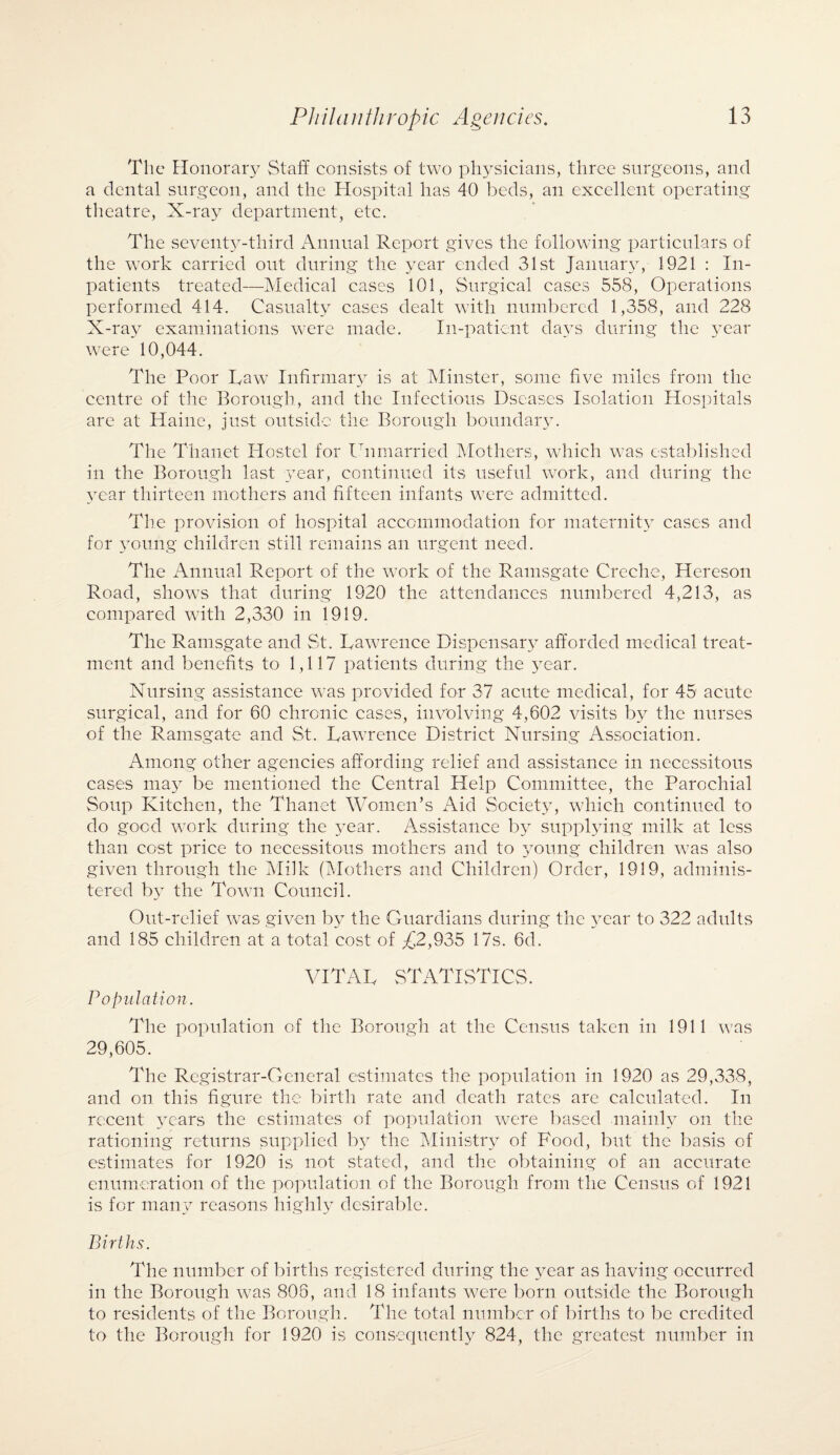 The Honorary Staff consists of two physicians, three surgeons, and a dental surgeon, and the Hospital has 40 beds, an excellent operating theatre, X-ray department, etc. The seventj^-third Annual Report gives the following particulars of the work carried out during the year ended 31st January, 1921 : In¬ patients treated—Medical cases 101, Surgical cases 558, Operations performed 414. Casualty cases dealt with numbered 1,358, and 228 X-ray examinations were made. In-patient days during the year were 10,044. The Poor Taw Infirmary is at Minster, some five miles from the centre of the Borough, and the Infectious Dseases Isolation Hospitals are at Haine, just outside the Borough boundary. The Thanet Hostel for Unmarried Mothers, which was established in the Borough last year, continued its useful work, and during the year thirteen mothers and fifteen infants were admitted. The provision of hospital accommodation for maternity cases and for young children still remains an urgent need. The Annual Report of the work of the Ramsgate Creche, Hereson Road, shows that during 1920 the attendances numbered 4,213, as compared with 2,330 in 1919. The Ramsgate and St. Lawrence Dispensary afforded medical treat¬ ment and benefits to 1,117 patients during the year. Nursing assistance was provided for 37 acute medical, for 45 acute surgical, and for 60 chronic cases, involving 4,602 visits by the nurses of the Ramsgate and St. Lawrence District Nursing Association. Among other agencies affording relief and assistance in necessitous cases may be mentioned the Central Help Committee, the Parochial Soup Kitchen, the Thanet Women’s Aid Society, which continued to do good work during the year. Assistance b}7 supplying milk at less than cost price to necessitous mothers and to young children was also given through the Milk (Mothers and Children) Order, 1919, adminis¬ tered by the Town Council. Out-relief was given by the Guardians during the year to 322 adults and 185 children at a total cost of £2,935 17s. 6d. VITAL STATISTICS. Population. The population of the Borough at the Census taken in 1911 was 29,605. The Registrar-General estimates the population in 1920 as 29,338, and on this figure the birth rate and death rates are calculated. In recent years the estimates of population were based mainly on the rationing returns supplied by the Ministry of Food, but the basis of estimates for 1920 is not stated, and the obtaining of an accurate enumeration of the population of the Borough from the Census of 1921 is for many reasons highly desirable. Births. The number of births registered during the year as having occurred in the Borough was 806, and 18 infants were born outside the Borough to residents of the Borough. The total number of births to be credited to the Borough for 1920 is consequently 824, the greatest number in