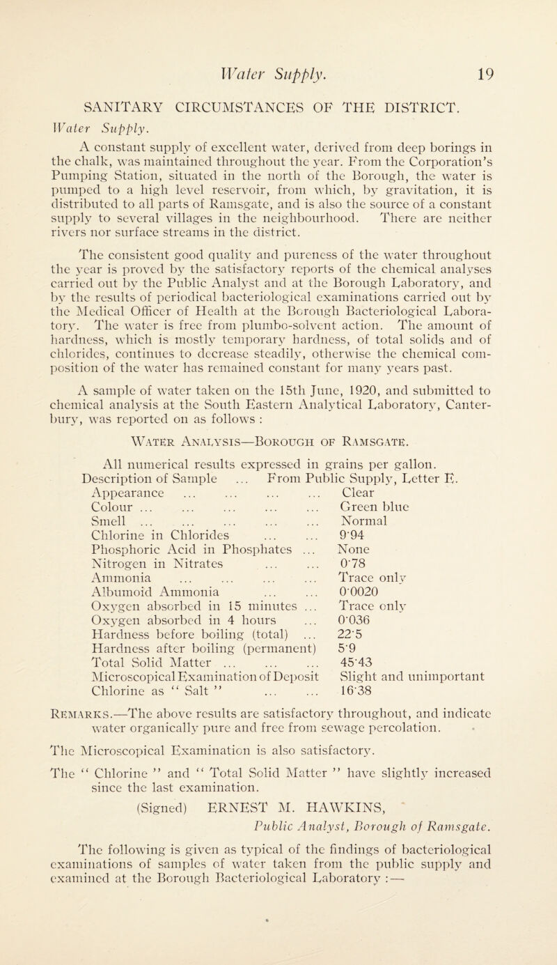 SANITARY CIRCUMSTANCES OF THE DISTRICT. Water Supply. A constant supply of excellent water, derived from deep borings in the chalk, was maintained throughout the year. From the Corporation’s Pumping Station, situated in the north of the Borough, the water is pumped to a high level reservoir, from which, gravitation, it is distributed to all parts of Ramsgate, and is also the source of a constant supply to several villages in the neighbourhood. There are neither rivers nor surface streams in the district. The consistent good quality and pureness of the water throughout the year is proved b}^ the satisfactory reports of the chemical analyses carried out by the Public Analyst and at the Borough Eaboratory, and b\T the results of periodical bacteriological examinations carried out by the Medical Officer of Health at the Borough Bacteriological Labora¬ tory. The water is free from plumbo-solvent action. The amount of hardness, which is mostly temporary hardness, of total solids and of chlorides, continues to decrease steadily, otherwise the chemical com¬ position of the water has remained constant for many years past. A sample of water taken on the 15th June, 1920, and submitted to chemical analysis at the South Eastern Analytical Laboratory, Canter¬ bury, was reported on as follows : Water Anarysis—Borough of Ramsgate. All numerical results expressed in grains per gallon. Description of Sample ... From Public Supply, Letter E. Appearance Colour ... Smell ... Chlorine in Chlorides Phosphoric Acid in Phosphates ... Nitrogen in Nitrates Ammonia Albumoid Ammonia Oxygen absorbed in 15 minutes ... Oxygen absorbed in 4 hours Hardness before boiling (total) Hardness after boiling (permanent) Total Solid Matter ... Microscopical Examination of Deposit Chlorine as “ Salt ” Clear Green blue Normal 9T4 None 078 Trace onlv 0 0020 Trace onlv 0T36 225 5-9 45-43 Slight and unimportant 16:38 Remarks.—The above results are satisfactory throughout, and indicate water organically pure and free from sewage percolation. The Microscopical Examination is also satisfactory. The “ Chlorine ” and “ Total Solid Matter ” have slightly increased since the last examination. (Signed) ERNEST M. HAWKINS, Public Analyst, Borough of Ramsgate. The following is given as typical of the findings of bacteriological examinations of samples of water taken from the public supply and examined at the Borough Bacteriological Laboratory : —
