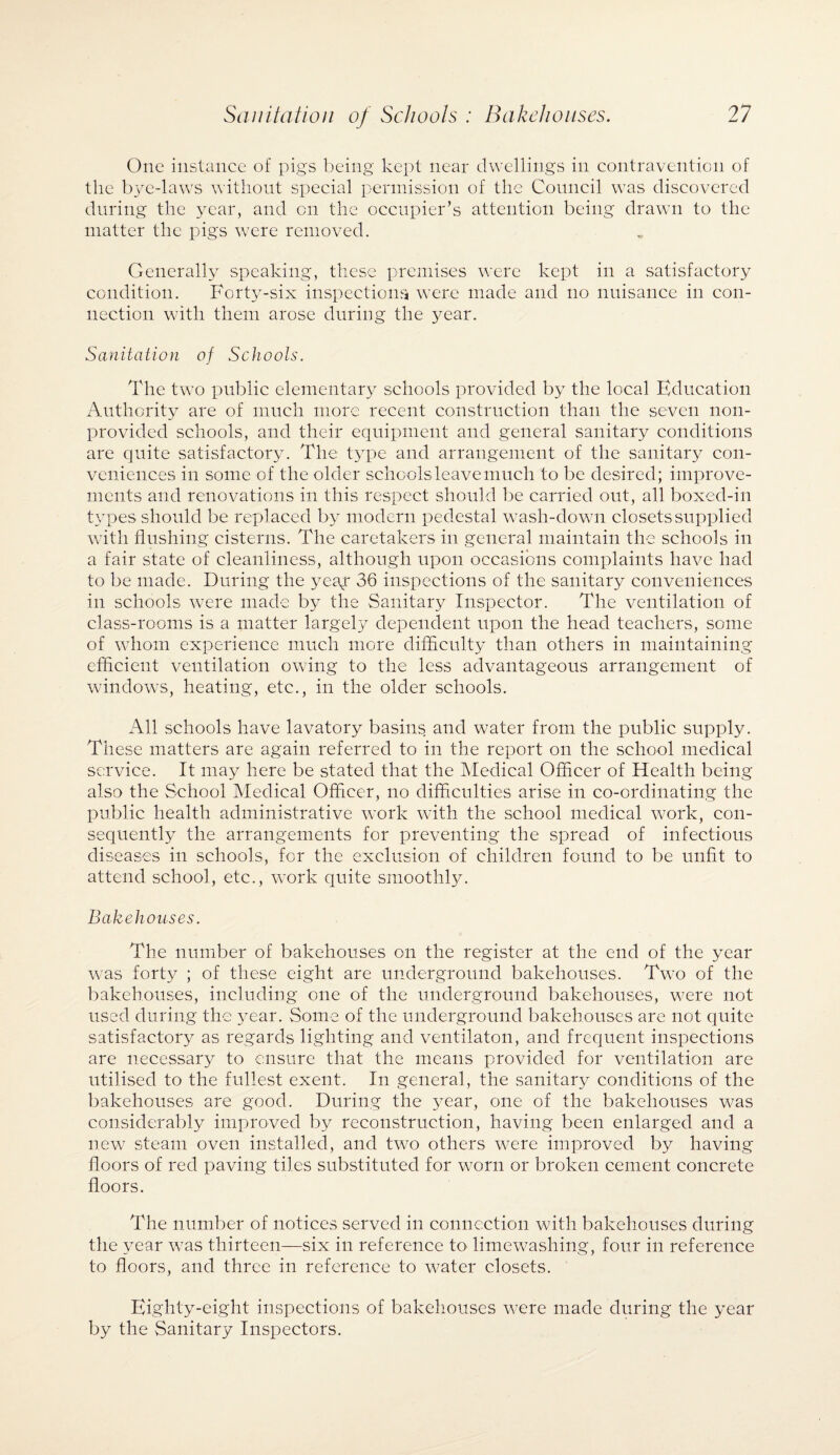 One instance of pigs being kept near dwellings in contravention of the bye-laws without special permission of the Council was discovered during the year, and on the occupier’s attention being drawn to the matter the pigs were removed. Generally speaking, these premises were kept in a satisfactory condition. Forty-six inspections were made and no nuisance in con¬ nection with them arose during the year. Sanitation of Schools. The two public elementary schools provided by the local Education Authority are of much more recent construction than the seven noil- provided schools, and their equipment and general sanitary conditions are quite satisfactory. The type and arrangement of the sanitary con¬ veniences in some of the older schools leave much to be desired; improve¬ ments and renovations in this respect should be carried out, all boxed-in types should be replaced by modern pedestal wash-down closets supplied with flushing cisterns. The caretakers in general maintain the schools in a fair state of cleanliness, although upon occasions complaints have had to be made. During the yeay 36 inspections of the sanitary conveniences in schools were made by the Sanitary Inspector. The ventilation of class-rooms is a matter largely dependent upon the head teachers, some of whom experience much more difficulty than others in maintaining efficient ventilation owing to the less advantageous arrangement of windows, heating, etc., in the older schools. All schools have lavatory basins and water from the public supply. These matters are again referred to in the report on the school medical service. It may here be stated that the Medical Officer of Health being also the School Medical Officer, no difficulties arise in co-ordinating the public health administrative work with the school medical work, con¬ sequently the arrangements for preventing the spread of infectious diseases in schools, for the exclusion of children found to be unfit to attend school, etc., work quite smoothly. Bakehouses. The number of bakehouses on the register at the end of the year was forty ; of these eight are underground bakehouses. Two of the bakehouses, including one of the underground bakehouses, were not used during the year. Some of the underground bakehouses are not quite satisfactory as regards lighting and ventilaton, and frequent inspections are necessary to ensure that the means provided for ventilation are utilised to the fullest exent. In general, the sanitary conditions of the bakehouses are good. During the year, one of the bakehouses was considerably improved by reconstruction, having been enlarged and a new steam oven installed, and two others were improved by having floors of red paving tiles substituted for worn or broken cement concrete floors. The number of notices served in connection with bakehouses during the year was thirteen—six in reference h> limewashing, four in reference to floors, and three in reference to water closets. Eighty-eight inspections of bakehouses were made during the year by the Sanitary Inspectors.