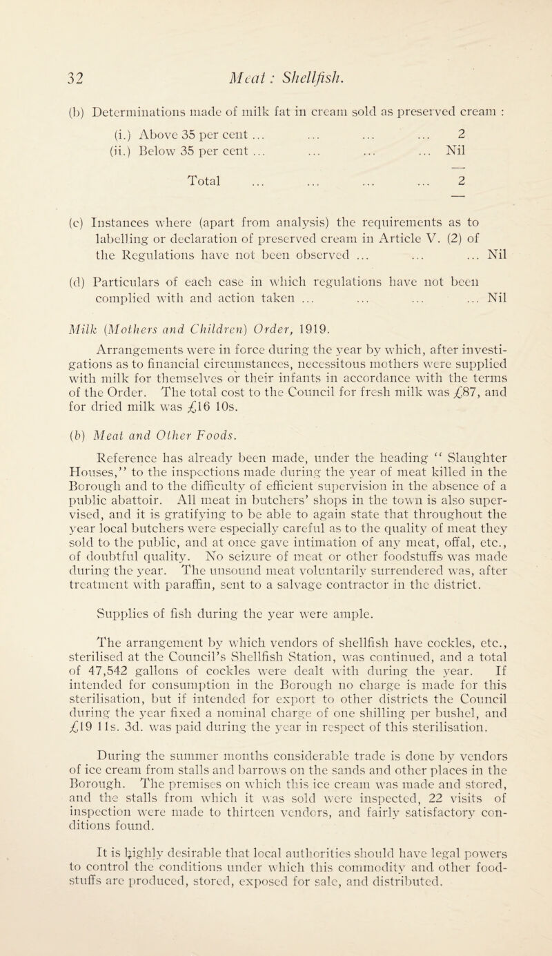 (b) Determinations made of milk fat in cream sold as preserved cream : (i.) Above 35 per cent ... ... ... ... 2 (ii.) Below 35 per cent ... ... ... ... Nil Total 2 (c) Instances where (apart from analysis) the requirements as to labelling or declaration of preserved cream in Article V. (2) of the Regulations have not been observed ... ... ... Nil (d) Particulars of each case in which regulations have not been complied with and action taken ... ... ... ... Nil Milk (Mothers and Children) Order, 1919. Arrangements were in force during the year by which, after investi¬ gations as to financial circumstances, necessitous mothers were supplied with milk for themselves or their infants in accordance w7ith the terms of the Order. The total cost to the Council for fresh milk was £87, and for dried milk was £16 10s. (b) Meat and Other Foods. Reference has already been made, under the heading “ Slaughter Houses,” to the inspections made during the year of meat killed in the Borough and to the difficulty of efficient supervision in the absence of a public abattoir. All meat in butchers’ shops in the town is also super¬ vised, and it is gratifying to be able to again state that throughout the year local butchers were especially careful as to the quality of meat they sold to the public, and at once gave intimation of any meat, offal, etc., of doubtful quality. No seizure of meat or other foodstuffs w7as made during the year. The unsound meat voluntarily surrendered was, after treatment with paraffin, sent to a salvage contractor in the district. Supplies of fish during the year were ample. The arrangement by which vendors of shellfish have cockles, etc., sterilised at the Council’s Shellfish Station, was continued, and a total of 47,542 gallons of cockles were dealt with during the year. If intended for consumption in the Borough no charge is made for this sterilisation, but if intended for export to other districts the Council during the year fixed a nominal charge of one shilling per bushel, and £19 1 Is. 3d. was paid during the year in respect of this sterilisation. During the summer months considerable trade is done by vendors of ice cream from stalls and barrows on the sands and other places in the Borough. The premises on which this ice cream was made and stored, and the stalls from which it was sold were inspected, 22 visits of inspection were made to thirteen vendors, and fairly^ satisfactory con¬ ditions found. It is l;ighly desirable that local authorities should have legal powers to control the conditions under which this commodity and other food¬ stuffs are produced, stored, exposed for sale, and distributed.