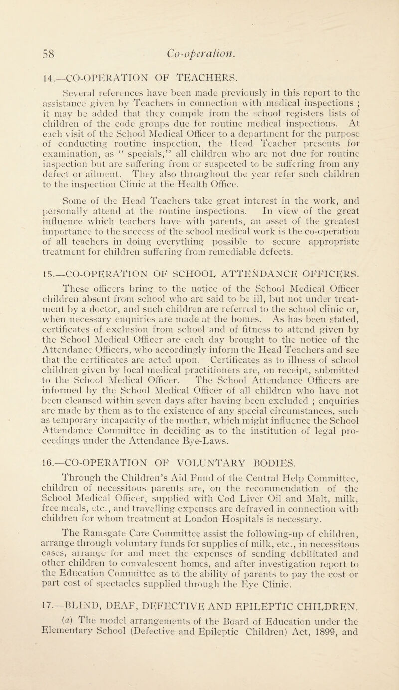 14. —CO-OPERATION OF TEACHERS. Several references have been made previously in this report to the assistance given by Teachers in connection with medical inspections ; it may be added that they compile from the school registers lists of children of the code groups due for routine medical inspections. At each visit of the School Medical Officer to a department for the purpose of conducting routine inspection, the Head Teacher presents for examination, as “ specials,” all children who are not due for routine inspection but are suffering from or suspected to be suffering from any defect or ailment. They also throughout the year refer such children to the inspection Clinic at the Health Office. Some of the Head Teachers take great interest in the work, and personally attend at the routine inspections. In view of the great influence which teachers have with parents, an asset of the greatest importance to the success of the school medical work is the co-operation of all teachers in doing everything possible to secure appropriate treatment for children suffering from remediable defects. 15. —CO-OPERATION OF SCHOOL ATTENDANCE OFFICERS. These officers bring to the notice of the School Medical Officer children absent from school who are said to be ill, but not under treat¬ ment 1)3^ a doctor, and such children are referred to the school clinic or, when necessary enquiries are made at the homes. As has been stated, certificates of exclusion from school and of fitness to attend given by the School Medical Officer are each day brought to the notice of the Attendance Officers, who accordingly inform the Head Teachers and see that the certificates are acted upon. Certificates as to illness of school children given by local medical practitioners are, on receipt, submitted to the School Medical Officer. The School Attendance Officers are informed by the School Medical Officer of all children who have not been cleansed within seven da>Ts after having been excluded ; enquiries are made by them as to the existence of ail} special circumstances, such as temporary incapacity of the mother, which might influence the School Attendance Committee in deciding as to the institution of legal pro¬ ceedings under the Attendance Bye-Laws. 16. —CO-OPERATION OF VOLUNTARY BODIES. Through the Children’s Aid Fund of the Central Help Committee, children of necessitous parents are, on the recommendation of the School Medical Officer, supplied with Cod Liver Oil and Malt, milk, free meals, etc., and travelling expenses are defrayed in connection with children for whom treatment at London Hospitals is necessary. The Ramsgate Care Committee assist the following-up of children, arrange through voluntary funds for supplies of milk, etc., in necessitous cases, arrange for and meet the expenses of sending debilitated and other children to convalescent homes, and after investigation report to the Education Committee as to the ability of parents to pa>r the cost or part cost of spectacles supplied through the Eye Clinic. 17. — BLIND, DEAF, DEFECTIVE AND EPILEPTIC CHILDREN. (a) The model arrangements of the Board of Education under the Elementar} School (Defective and Epileptic Children) Act, 1899, and