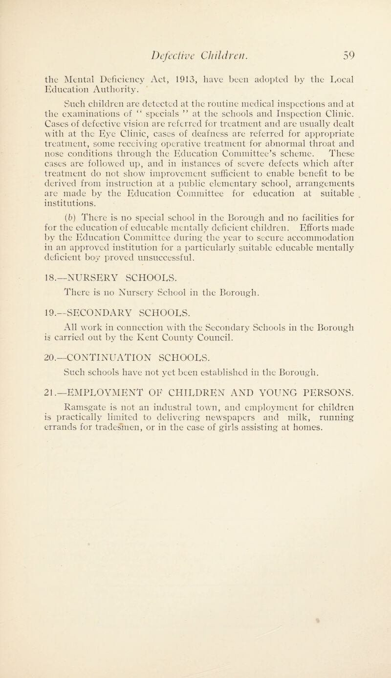 the Mental Deficiency Act, 1913, have been adopted by the Local Education Authority. Such children are detected at the routine medical inspections and at the examinations of “ specials ” at the schools and Inspection Clinic. Cases of defective vision are referred for treatment and are usually dealt with at the Eye Clinic, cases of deafness are referred for appropriate treatment, some receiving operative treatment for abnormal throat and nose conditions through the Education Committee’s scheme. These cases are followed up, and in instances of severe defects which after treatment do not show improvement sufficient to enable benefit to be derived from instruction at a public elementary school, arrangements are made by the Education Committee for education at suitable institutions. (b) There is no special school in the Borough and no facilities for for the education of educable mentally deficient children. Efforts made by the Education Committee during the year to secure accommodation in an approved institution for a particularly suitable educable mentally deficient boy proved unsuccessful. 18. —NURSERY SCHOOLS. There is no Nursery School in the Borough. 19. — SECONDARY SCHOOLS. All work in connection with the Secondary Schools in the Borough is carried out by the Kent County Council. 20. —CONTINUATION SCHOOLS. Such schools have not yet been established in the Borough. 21. —EMPLOYMENT OF CHILDREN AND YOUNG PERSONS. Ramsgate is not an industral town, and employment for children is practically limited to delivering newspapers and milk, running errands for tradesmen, or in the case of girls assisting at homes.