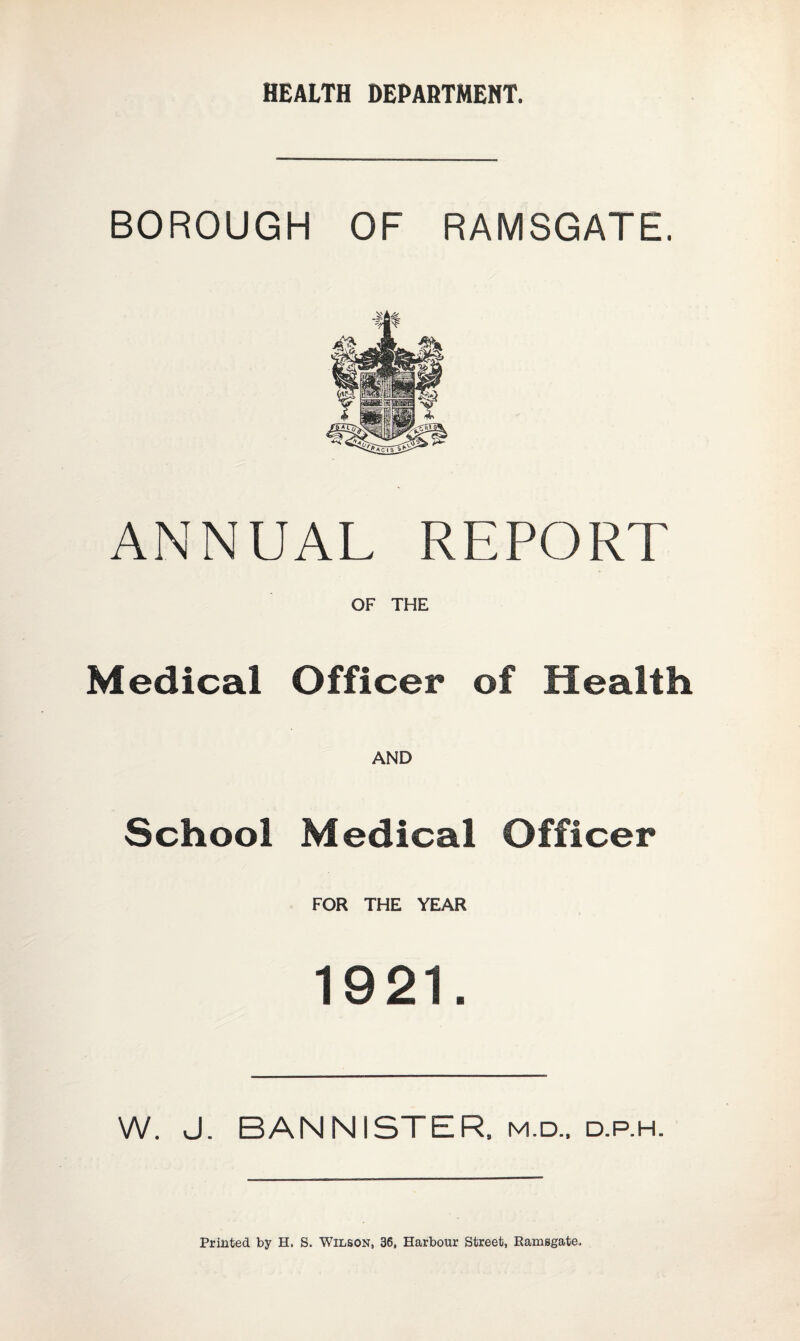 HEALTH DEPARTMENT. BOROUGH OF RAMSGATE. Ate ANNUAL REPORT OF THE Medical Officer of Health AND School Medical Officer FOR THE YEAR 1921. W. J. BANNISTER, m.d.. d.p.h. Printed by H. S. Wilson, 36, Harbour Street, Ramsgate.