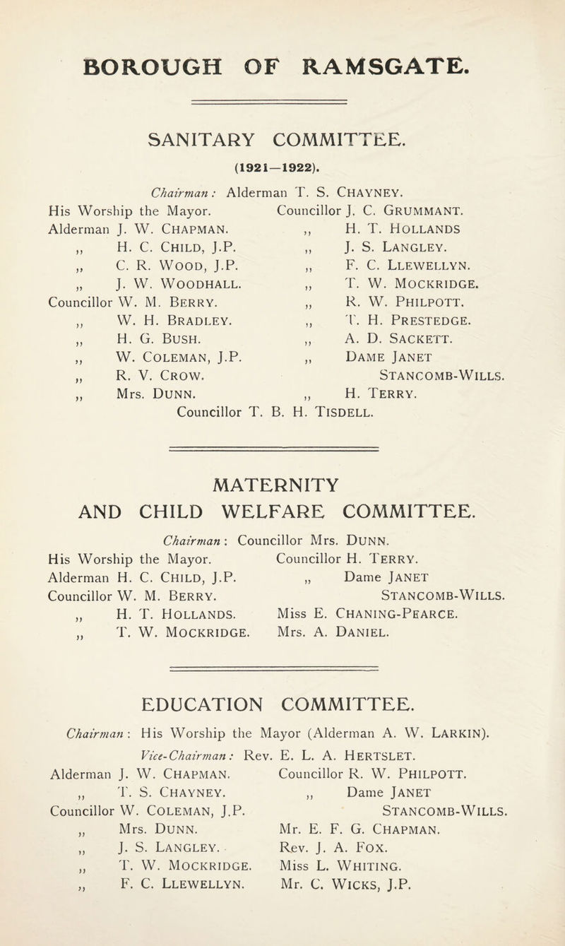 SANITARY COMMITTEE. (1921—1922). Chairman : Alderman T. S. CHAYNEY. His Worship the Mayor. Alderman J. W. CHAPMAN. ,, H. C. Child, J.P. „ C. R. Wood, J.P. „ J. W. WOODHALL. Councillor W. M. Berry. ,, W. H. Bradley. ,, H. G. Bush. ,, W. Coleman, J.P. C. Grummant. H. T. Hollands J. S. Langley. F. C. Llewellyn. T. W. Mockridge. R. W. Philpott. T. H. Prestedge. A. D. Sackett. Dame Janet Stancomb-Wills. H. Terry. R. V. Crow. Mrs. Dunn. Councillor T. B. H. Tisdell. Councillor J. >) MATERNITY AND CHILD WELFARE COMMITTEE. Chairman : Councillor Mrs. Dunn. His Worship the Mayor. Alderman H. C. CHILD, J.P. Councillor W. M. Berry. ,, H. T. Hollands. ,, T. W. Mockridge. Councillor H. Terry. ,, Dame JANET Stancomb-Wills. Miss E. Chaning-Pearce. Mrs. A. Daniel. EDUCATION COMMITTEE. Chairman : His Worship the Mayor (Alderman A. W. LARKIN). Vice-Chairman: Rev. E. L. A. HERTSLET. Alderman J. W. CHAPMAN, ,, T. S. Chayney. Councillor W. Coleman, J.P. „ Mrs. Dunn. ,, J. S. Langley. ,, T. W. Mockridge. ,, F. C. Llewellyn. Councillor R. W. PHILPOTT. ,, Dame Janet Stancomb-Wills. Mr. E. F. G. Chapman. Rev. J. A. Fox. Miss L. Whiting. Mr. C. Wicks, J.P.