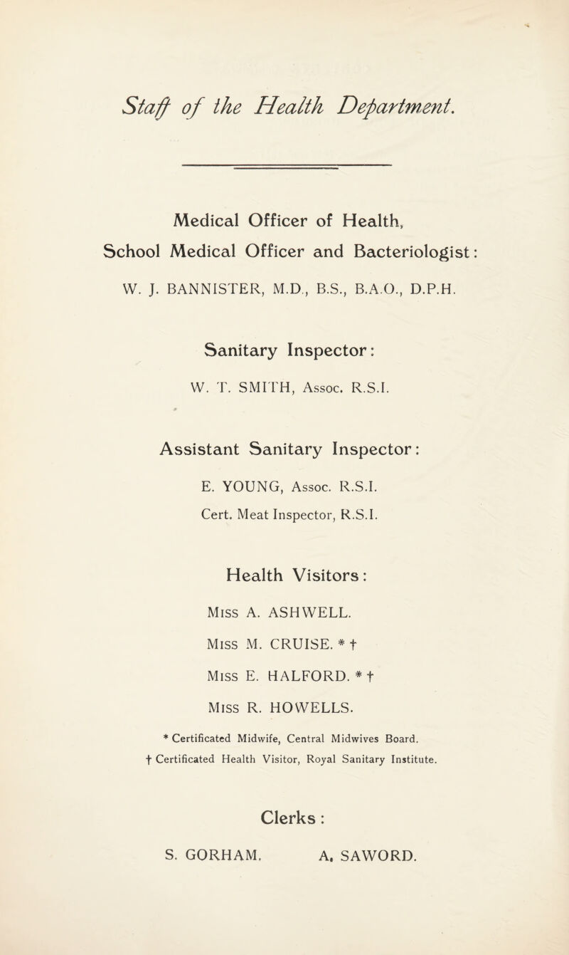 Staff of the Health Department. Medical Officer of Health, School Medical Officer and Bacteriologist W. J. BANNISTER, M.D, B.S., B.A.O., D.P.H. Sanitary Inspector: W. T. SMITH, Assoc. R.S.I. Assistant Sanitary Inspector: E. YOUNG, Assoc. R.S.I. Cert. Meat Inspector, R.S.I. Health Visitors: Miss A. ASHWELL. Miss M. CRUISE. * t Miss E. HALFORD. * f Miss R. HOWELLS. * Certificated Midwife, Central Midwives Board, f Certificated Health Visitor, Royal Sanitary Institute. Clerks : S. GORHAM. A. SAWORD.