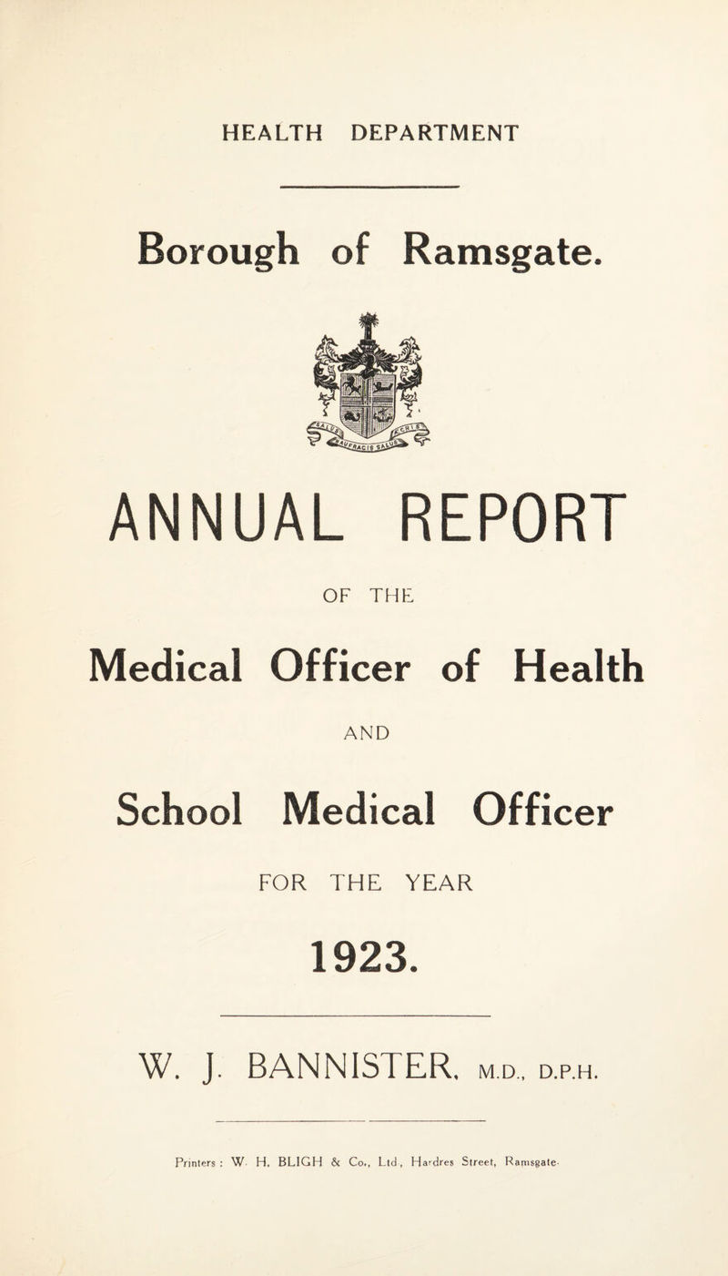 HEALTH DEPARTMENT Borough of Ramsgate. ANNUAL REPORT OF THE Medical Officer of Health AND School Medical Officer FOR THE YEAR 1923. W. J. BANNISTER, m.d., d.p.h. Printers : W H. BLIGH & Co., Ltd, Hardres Street, Ramsgate-
