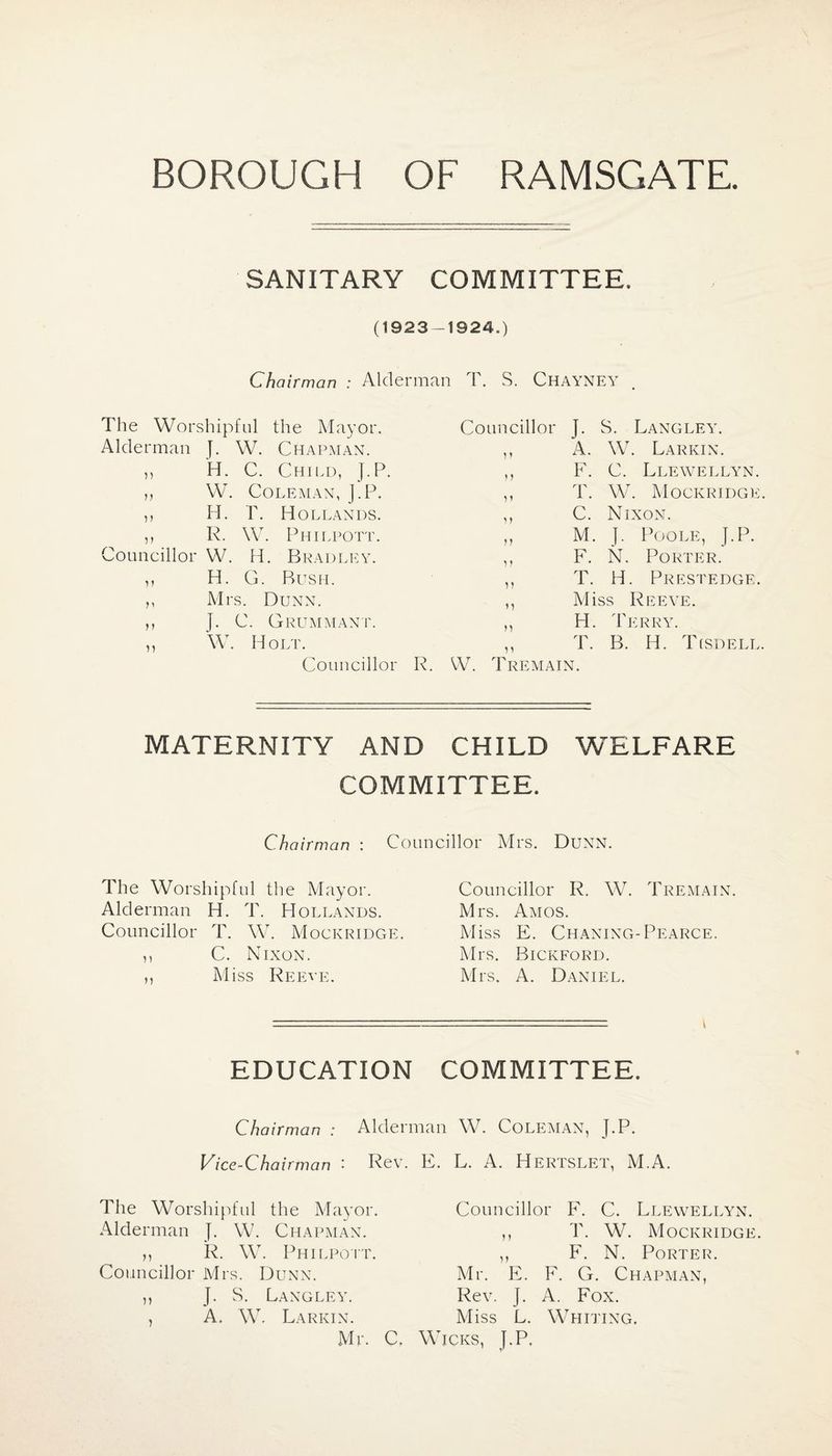 SANITARY COMMITTEE. (1923-1924.) Chairman : Alderman T. S. Chayney The Worshipful the Mayor. Alderman J. W. Chapman. ,, H. C. Child, J.P. ,, W. Coleman, J.P. ,, H. T. Hollands. ,, R. W. Philpott. Councillor W. H. Bradley. ,, H. G. Bush. ,, Mrs. Dunn. ,, J. C. Grummant. ,, W. Holt. Councillor R. Councillor J. S. Langley. ,, A. W. Larkin. ,, F. C. Llewellyn. ,, T. W. Mockridge ,, C. Nixon. „ M. J. Poole, J.P. ,, F. N. Porter. ,, T. H. Prestedge. ,, Miss Reeve. ,, H. Terry. „ T. B. H. Tisdell W. Tremain. maternity and child welfare committee. Chairman : Councillor Mrs. Dunn. The Worshipful the Mayor. Alderman H. T. Hollands. Councillor T. W. Mockridge. ,, C. Nixon. „ M iss Reeve. Councillor R. W. Tremain. Mrs. Amos. M iss E. Chaning- Pearce. Mrs. Bickford. Mrs. A. Daniel. EDUCATION committee. Chairman : Alderman W. Coleman, J.P. Vice-Chairman '• Rev. E. L. A. Hertslet, M.A. The Worshipful the Mayor. Councillor F. C. Llewellyn. Alderman J. W. Chapman. ) i T. W. Mockridge. ,, R. W. Philpott. V F. N. Porter. Councillor Mrs. Dunn. Mr. E. F. G. . Chapman, J. S. Langley. Rev. J. A. Fox. A. W. Larkin. Miss L. Whiting. Mr. C, Wicks, J.P.