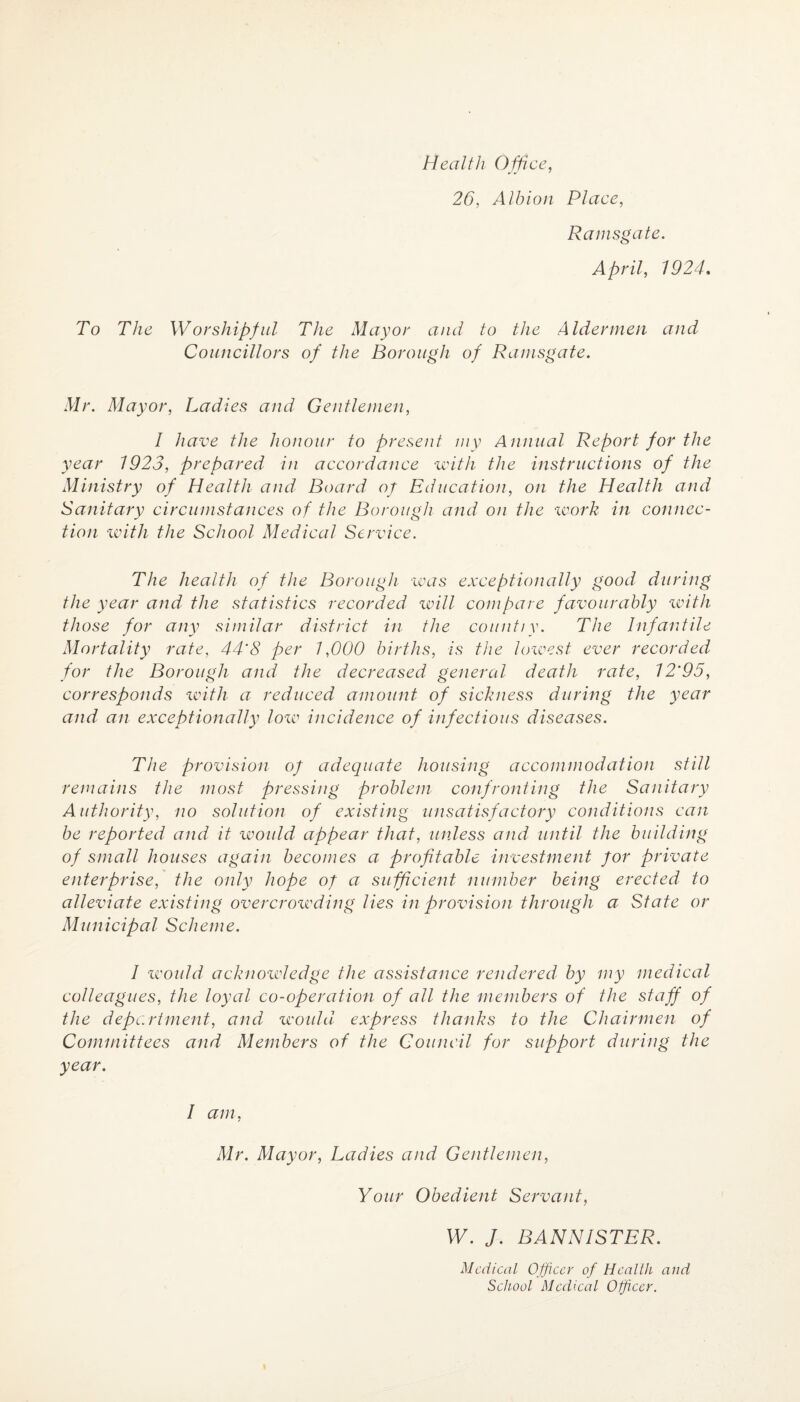 Health Office, 26, Albion Place, Ramsgate. April, 1924. To The Worshipful The Mayor and to the Aldermen and Councillors of the Borough of Ramsgate. Mr. Mayor, Ladies and Gentlemen, I have the honour to present my Annual Report for the year 1923, prepared in accordance until the instructions of the Ministry of Health and Board of Education, on the Health and Sanitary circumstances of the Borough and on the work in connec¬ tion with the School Medical Service. The health of the Borough was exceptionally good during the year and the statistics recorded will compare favourably with those for any similar district in the count/y. The Infantile Mortality rate, 44'8 per 1,000 births, is the lowest ever recorded for the Borough and the decreased general death rate, 12'95, corresponds with a reduced amount of sickness during the year and an exceptionally low incidence of infectious diseases. The provision of adequate housing accommodation still remains the most pressing problem- confronting the Sanitary Authority, no solution of existing unsatisfactory conditions can be reported and it would appear that, unless and until the building of small houses again becomes a profitable investment for private enterprise, the only hope of a sufficient number being erected to alleviate existing overcrowding lies in provision through a State or Municipal Scheme. 1 would acknowledge the assistance rendered by my medical colleagues, the loyal co-operation of all the members of the staff of the department, and would express thanks to the Chairmen of Committees and Members of the Council for support during the year. I am, Mr. Mayor, Ladies and Gentlemen, Your Obedient Servant, W. J. BANNISTER. Medical Officer of Health and School Medical Officer.