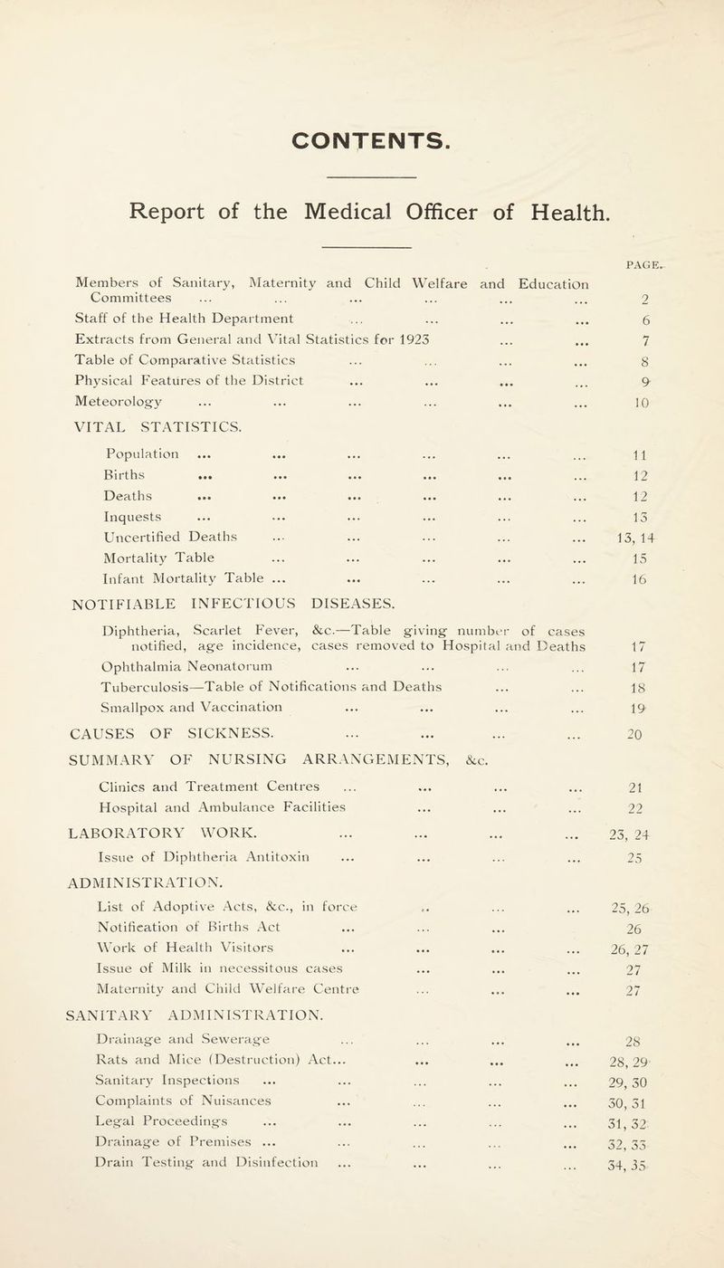 CONTENTS Report of the Medical Officer of Health. Members of Sanitary, Maternity and Child Welfare and Education Committees Staff of the Health Department Extracts from General and Vital Statistics for 1923 Table of Comparative Statistics Physical Features of the District Meteorology VITAL STATISTICS. Population Births m* ••• ... ••• ... Deaths Inquests Uncertified Deaths Mortality Table Infant Mortality Table ... NOTIFIABLE INFECTIOUS DISEASES. Diphtheria, Scarlet Fever, &c.—Table giving number of cases notified, age incidence, cases removed to Hospital and Deaths Ophthalmia Neonatorum Tuberculosis—Table of Notifications and Deaths Smallpox and Vaccination CAUSES OF SICKNESS. SUMMARY OF NURSING ARRANGEMENTS, &c. Clinics and Treatment Centres Hospital and Ambulance Facilities LABORATORY WORK. Issue of Diphtheria Antitoxin ADMINISTRATE N. List of Adoptive Acts, &c., in force Notification of Births Act Work of Health Visitors Issue of Milk in necessitous cases Maternity and Child Welfare Centre SANITARY ADMINISTRATION. Drainage and Sewerage Rats and Mice (Destruction) Act... Sanitary Inspections Complaints of Nuisances Legal Proceedings Drainage of Premises ... Drain Testing and Disinfection PAGE. 2 6 7 8 9 10 11 12 12 13 13, 14 15 16 17 17 18 19 20 21 22 23, 24 25 25, 26 26 26, 27 27 27 28 28, 29 29, 30 30, 31 31, 32 32, 35 34, 35
