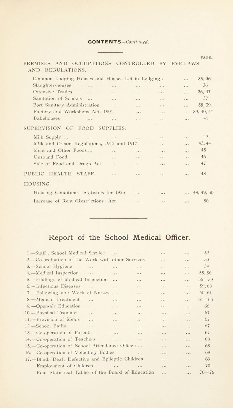 CONTENTS—Continued. PAGE. PREMISES AND OCCUPATIONS CONTROLLED BY BYE-LAWS AND REGULATIONS. Common Lodging- Houses and Houses Let in Lodging’s ... 35, 36 Slaughter-houses ... ... ... ... ... 36 Offensive Trades ... ... ... ... ... 36, 37 Sanitation of Schools ... ... ... ••• ... 37 Port Sanitary Administration ... ... ... ... 38,39 Factory and Workshops Act, 1901 ... ... ... 39,40,41 Bakehouses ... ... ... ... ... ... 41 SUPERVISION OF FOOD SUPPLIES. Milk Supply ... ... ••• ... ••• ... 42 Milk and Cream Regulations, 1912 and 1917 ... ... 43,44 Meat and Other Foods ... ... ... ... ... 45 Unsound Food ... ... ... ... ... 46 Sale of Food and Drugs Act ... ... ... ... 47 PUBLIC HEALTH STAFF. ... ... ... ... 48 HOUSING. Housing Conditions—Statistics for 1925 ... ... ... 48, 49, 50’ Increase of Rent (Restrictions' Act ... ... ... 50 Report of the School Medical Officer. 1. —Staff ; School Medical Service ... ... ... 52 2. —Co-ordination of the Work with other Services ... ... 53 3. —School Hygiene ... ... ... ... ... 54 4. —Medical Inspection ... ... ... ... ... 55, 56 5. —Findings of Medical Inspection ... ... ... ... 56—59 6. — Infectious Diseases ... ... ... ... ••• 59,60 7. — Following up ; Work of Nurses ... ... ••• ... 60,61 8. —Medical Treatment ... ... ... ... ... 61—66 9. —Open-air Education ... ... ... ... ... 66 10. —Physical Training ... ... ... ••• ... 67 11. — Provision of Meals ... ... ... ... ... 67 12. —School Baths ... ... ... ... ... 67 13. — Co-operation of Parents ... ... ... ... 67 14. —Co-operation of Teachers ... ... ... ... 68 15. —Co-operation of School Attendance Officers... ... ... 68 16. — Co-operation of Voluntary Bodies ... ... ... 69 17. —Blind, Deaf, Defective and Epileptic Children ... ... 69 Employment of Children ... ... ... ... 70 Four Statistical Tables of the Board of Education ... ... 70—76
