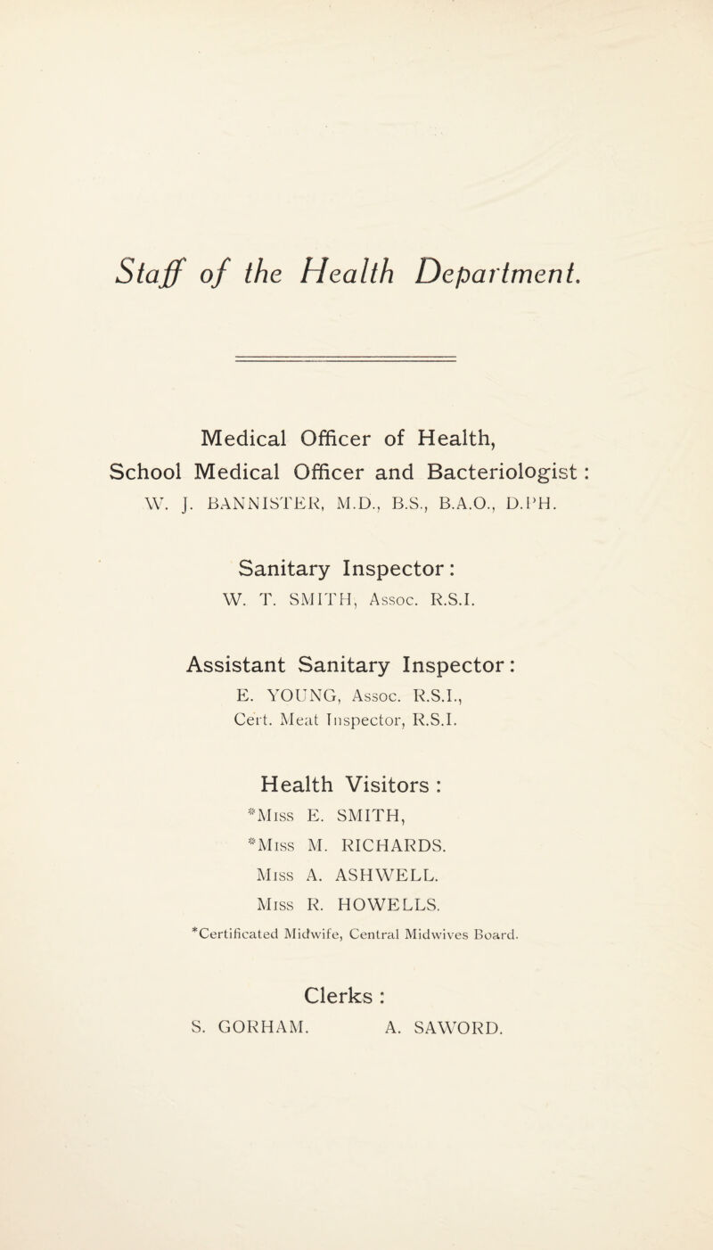 Staff of the Health Department. Medical Officer of Health, School Medical Officer and Bacteriologist W. ]. BANNISTER, M.D., B.S., B.A.O., D.PH. Sanitary Inspector: W. T. SMITH , Assoc. R.S.I. Assistant Sanitary Inspector: E. YOUNG, Assoc. R.S.I., Cert. Meat Inspector, R.S.I. Health Visitors : •Miss E. SMITH, -Miss M. RICHARDS. Miss A. ASHWELL. Miss R. HOWELLS. ^Certificated Midwife, Central Midwives Board. Clerks : S. GORHAM. A. SAWORD.