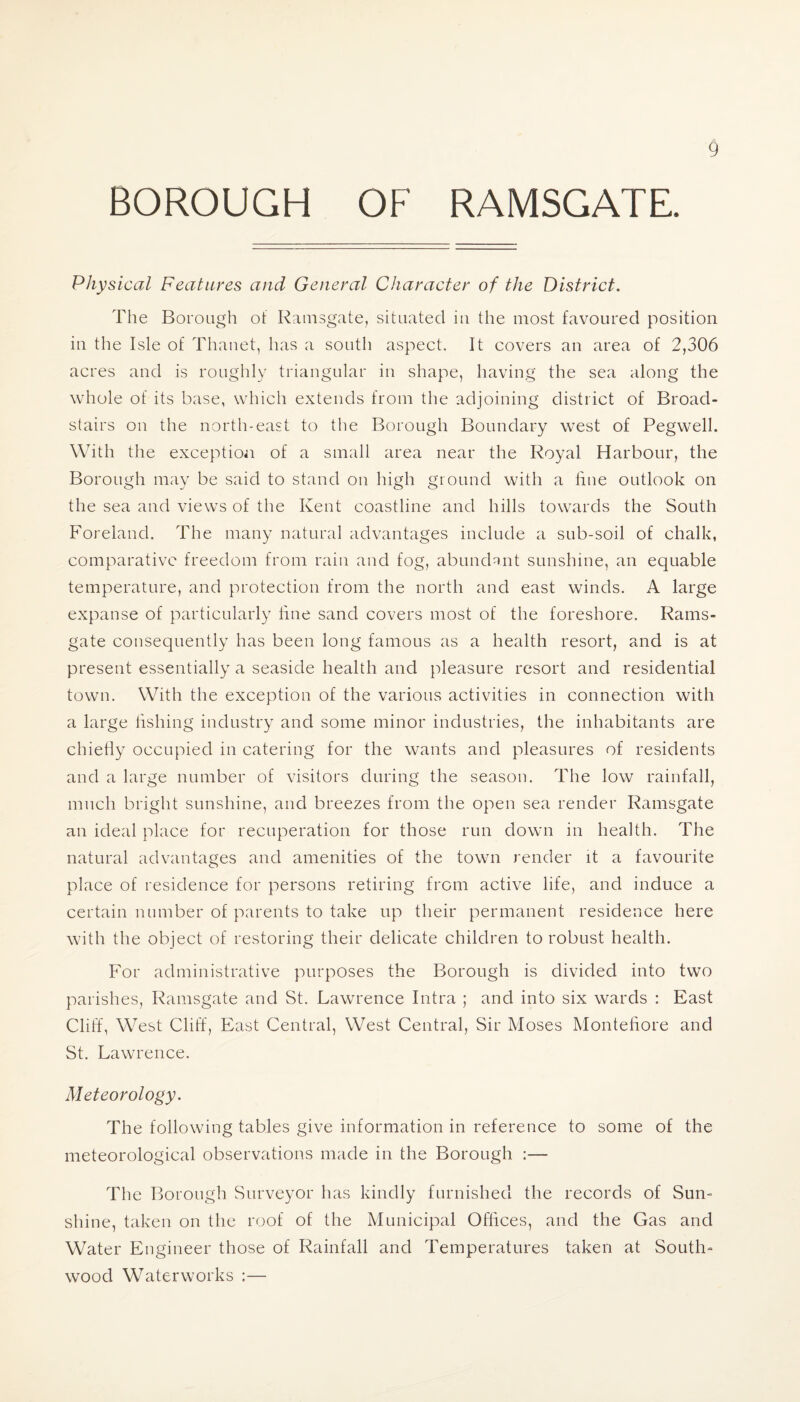 BOROUGH OF RAMSGATE. Physical Features and General Character of the District. The Borough of Ramsgate, situated in the most favoured position in the Isle of Thanet, has a south aspect. It covers an area of 2,306 acres and is roughly triangular in shape, having the sea along the whole of its base, which extends from the adjoining district of Broad- stairs on the north-east to the Borough Boundary west of Pegwell. With the exception of a small area near the Royal Harbour, the Borough may be said to stand on high ground with a fine outlook on the sea and views of the Kent coastline and hills towards the South Foreland. The many natural advantages include a sub-soil of chalk, comparative freedom from rain and fog, abundant sunshine, an equable temperature, and protection from the north and east winds. A large expanse of particularly fine sand covers most of the foreshore. Rams¬ gate consequently has been long famous as a health resort, and is at present essentially a seaside health and pleasure resort and residential town. With the exception of the various activities in connection with a large fishing industry and some minor industries, the inhabitants are chiefly occupied in catering for the wants and pleasures of residents and a large number of visitors during the season. The low rainfall, much bright sunshine, and breezes from the open sea render Ramsgate an ideal place for recuperation for those run down in health. The natural advantages and amenities of the town render it a favourite place of residence for persons retiring from active life, and induce a certain number of parents to take up their permanent residence here with the object of restoring their delicate children to robust health. For administrative purposes the Borough is divided into two parishes, Ramsgate and St. Lawrence Intra ; and into six wards : East Cliff, West Cliff, East Central, West Central, Sir Moses Montefiore and St. Lawrence. Meteorology. The following tables give information in reference to some of the meteorological observations made in the Borough :— The Borough Surveyor has kindly furnished the records of Sum shine, taken on the roof of the Municipal Offices, and the Gas and Water Engineer those of Rainfall and Temperatures taken at South- wood Waterworks :—