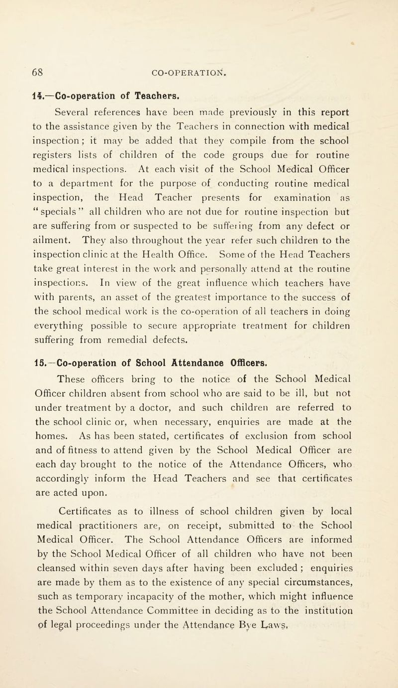 1$.—Co-operation of Teachers. Several references have been made previously in this report to the assistance given by the Teachers in connection with medical inspection; it may be added that they compile from the school registers lists of children of the code groups due for routine medical inspections. At each visit of the School Medical Officer to a department for the purpose of conducting routine medical inspection, the Head Teacher presents for examination as “specials” all children who are not due for routine inspection but are suffering from or suspected to be suffering from any defect or ailment. The)7 also throughout the year refer such children to the inspection clinic at the Health Office. Some of the Head Teachers take great interest in the work and personally attend at the routine inspections. In view of the great influence which teachers have with parents, an asset of the greatest importance to the success of the school medical work is the co-operation of all teachers in doing everything possible to secure appropriate treatment for children suffering from remedial defects. 15.—Co-operation of School Attendance Officers. These officers bring to the notice of the School Medical Officer children absent from school who are said to be ill, but not under treatment by a doctor, and such children are referred to the school clinic or, when necessary, enquiries are made at the homes. As has been stated, certificates of exclusion from school and of fitness to attend given by the School Medical Officer are each day brought to the notice of the Attendance Officers, who accordingly inform the Head Teachers and see that certificates are acted upon. Certificates as to illness of school children given by local medical practitioners are, on receipt, submitted to the School Medical Officer. The School Attendance Officers are informed by the School Medical Officer of all children who have not been cleansed within seven days after having been excluded ; enquiries are made by them as to the existence of any special circumstances, such as temporary incapacity of the mother, which might influence the School Attendance Committee in deciding as to the institution of legal proceedings under the Attendance Bye Laws,