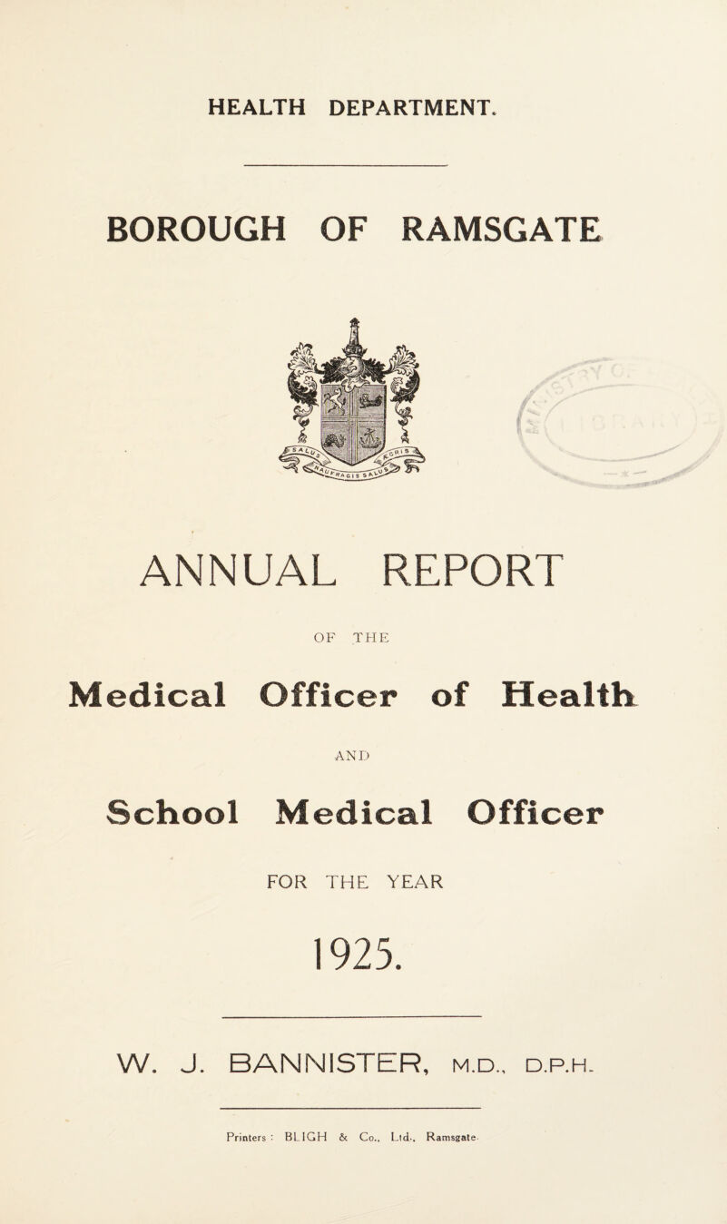 HEALTH DEPARTMENT. BOROUGH OF RAMSGATE ANNUAL REPORT OF THE Medical Officer of Health AND School Medical Officer FOR THE YEAR 1925. W. J. BANNISTER, m.d., d.p.h. Printers : BLIGH & Co., Ltd-, Ramsgate